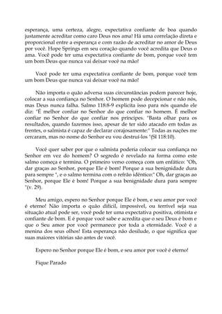 esperança, uma certeza, alegre, expectativa confiante de boa quando
justamente acreditar como caro Deus nos ama! Há uma correlação direta e
proporcional entre a esperança e com razão de acreditar no amor de Deus
por você. Hope Springs em seu coração quando você acredita que Deus o
ama. Você pode ter uma expectativa confiante de bom, porque você tem
um bom Deus que nunca vai deixar você na mão!
Você pode ter uma expectativa confiante de bom, porque você tem
um bom Deus que nunca vai deixar você na mão!
Não importa o quão adversa suas circunstâncias podem parecer hoje,
colocar a sua confiança no Senhor. O homem pode decepcionar e não nós,
mas Deus nunca falha. Salmo 118:8-9 explicita isso para nós quando ele
diz: "É melhor confiar no Senhor do que confiar no homem. É melhor
confiar no Senhor do que confiar nos príncipes. "Basta olhar para os
resultados, quando fazemos isso, apesar de ter sido atacado em todas as
frentes, o salmista é capaz de declarar corajosamente:" Todas as nações me
cercaram, mas no nome do Senhor eu vou destruí-los "(Sl 118:10).
Você quer saber por que o salmista poderia colocar sua confiança no
Senhor em vez do homem? O segredo é revelado na forma como este
salmo começa e termina. O primeiro verso começa com um enfático: "Oh,
dar graças ao Senhor, porque Ele é bom! Porque a sua benignidade dura
para sempre ", e o salmo termina com o refrão idêntico:" Oh, dar graças ao
Senhor, porque Ele é bom! Porque a sua benignidade dura para sempre
"(v. 29).
Meu amigo, espero no Senhor porque Ele é bom, e seu amor por você
é eterno! Não importa o quão difícil, impossível, ou terrível seja sua
situação atual pode ser, você pode ter uma expectativa positiva, otimista e
confiante de bom. E é porque você sabe e acredita que o seu Deus é bom e
que o Seu amor por você permanece por toda a eternidade. Você é a
menina dos seus olhos! Esta esperança não desilude, o que significa que
suas maiores vitórias são antes de você.
Espero no Senhor porque Ele é bom, e seu amor por você é eterno!
Fique Parado
 