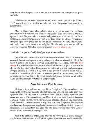 vez disso, eles desprezaram e em muitas ocasiões até conspiraram para
matá-lo.
Infelizmente, os seus "descendentes" ainda estão por aí hoje! Talvez
você encontrou-os e sentiu o calor de seu desprezo, condenação e
julgamento.
Mas o Deus que eles falam, não é o Deus que eu conheço
pessoalmente. Você não tem que ser "religioso" para ter acesso a Deus, a
quem eu sei. Na verdade, a menos "religioso" que você estiver, melhor.
Então, eu estou pedindo para você jogar fora todas as idéias, conceitos e
imagens que você pode ter de um Jesus "religioso". O verdadeiro Jesus
não veio para trazer uma nova religião. Ele não veio para ser servido, e
esperou em cima. Não, Ele veio para servir, e servir a Ele o fez.
Você não tem que ser "religioso" para ter acesso a Deus.
O verdadeiro Jesus criou o universo com um comando e orquestrou
os caminhos de cada planeta de modo que nenhuma iria colidir. Ele tinha
todo o direito de exigir o serviço daqueles que Ele criou, mas Ele feio
servir. Ele ajoelhou-se e com as próprias mãos lavou a sujeira e imundície
de os pés dos discípulos. Essas mesmas mãos viria a ser perfurado com
pregos grossos na cruz, e Ele, com o Seu próprio sangue, lavar-nos da
sujeira e imundície de todos os nossos pecados, levando-os em Seu
próprio corpo. Que longe da condenando, julgador, procura de defeitos,
Deus que muitos têm retratado a Ele para ser!
Acreditar em um Deus de Graça
Muitos hoje acreditam em um Deus "religioso". Eles acreditam que
Deus está contra eles quando eles falham, que Ele está zangado com eles
quando eles falham, que a comunhão com Ele é cortada quando eles
cometem erros. Eles acreditam que Deus é eternamente insatisfeito com
eles, esperando impacientemente para ser apaziguado. Eles imaginam um
Deus que está constantemente a julgá-los por suas fraquezas, balançando
a cabeça em desapontamento abjeta em sua mediocridade ou interminável
fracassos. Eles acreditam que eles não são bons o suficiente para Deus e
nunca serão bom o suficiente para ele.
Não é de admirar, então, que em vez de correr para a única solução
verdadeira, eles correm na direção oposta quando eles estão sofrendo.
 