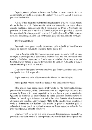 Depois Jeosafá pôs-se a buscar ao Senhor e orou perante toda a
congregação de Judá, o espírito do Senhor veio sobre Jaaziel e falou as
palavras do Senhor:
"Ouça, todos de Judá e habitantes de Jerusalém, e tu, rei Josafá! Assim
diz o Senhor a você: "Não temais, nem vos assusteis por causa desta
grande multidão, pois a peleja não é vossa, mas de Deus ... Você não vai
precisar de lutar nesta batalha. ! Tomai posição, ficai parados e vede o
livramento do Senhor, que está com você, ó Judá e Jerusalém "Não temais,
nem vos assusteis; amanhã sair contra eles, porque o Senhor está contigo".
2 Crônicas 20:15, 17
Ao ouvir estas palavras de esperança, todo o Judá se humilharam
diante do Senhor, curvando-se diante dele e adorá-Lo.
Hoje o Senhor está dizendo as mesmas palavras para você na sua
situação. Espero que n'Ele porque Ele te ama! Você não tem que viver com
medo e desânimo quando você sabe que a batalha não é sua, mas do
Senhor. Fique parado e vede o livramento do Senhor. A batalha é sua, e
você não terá que lutar na mesma.
O que você faz quando você não sabe o que fazer? A melhor coisa que
você pode fazer é ficar parado.
Fique parado e vede o livramento do Senhor na sua situação.
Mas o pastor Prince, se eu ficar parado, não vai acontecer nada!
Meu amigo, ficar parado não é inatividade ou não fazer nada. É uma
postura de esperança, e isso envolve manter sua esperança ancorada na
pessoa de Jesus e ter uma expectativa de um bom seguro e confiante.
Quando os exércitos de saqueadores de Faraó estavam cobrando para os
filhos de Israel, que teimam em aniquilar eles, Moisés simplesmente
declarou aos israelitas Aterrorizado, "Não tenha medo. Estai quietos, e
vede o livramento do Senhor "(Êx 14:13). A palavra hebraica para a
salvação é Jesus, que é na verdade o nome de Jesus. Assim, a salvação é a
pessoa de Jesus, e Ele está com você.
Quando você for pego em uma situação desesperadora, aprender a
posicionar-se-ficar parado e ver o poder salvador do trabalho de Jesus em
 