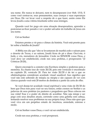 seu nome. Ele nunca te deixarei, nem te desampararei (ver Heb. 13:5). E
como você centrar-se, seus pensamentos, suas crenças e suas esperanças
em Deus, Ele vai levar você a respeito de o que fazer, assim como Ele
levou Josafá a uma vitória triunfante sobre seus inimigos.
Quando você for pego em uma situação desesperadora, aprender a
posicionar-se-ficar parado e ver o poder salvador do trabalho de Jesus em
seu nome.
Crê no Senhor
Estamos prestes a vir para o clímax da história. Você está pronto para
ler sobre a batalha de Josafá?
A Bíblia nos diz que "eles se levantaram de manhã cedo e saíram para
o deserto de Tecoa, e ao saírem, Josafá ficou de pé e disse: Ouvi-me, ó
Judá, e vós, moradores de Jerusalém: Crede no SENHOR vosso Deus, e
você deve ser estabelecido; crede nos seus profetas, e prosperareis "(2
Crônicas 20:20)..
Quero encorajá-lo a cometer esta Escritura simples e poderoso para a
memória. Eu chamo isso de visão 20/20, pois este versículo é encontrado
no capítulo 20, versículo 20. Para ter visão 20/20 é de ter o que os
oftalmologistas consideram acuidade visual saudável. Isso significa que
você não está sofrendo de miopia ou miopia e são capazes de ver com
clareza quando você está 20 metros de distância a partir da carta de olho.
Se você deseja ter acuidade visual espiritual e uma visão de 20/20 do
bem que Deus tem para você no seu futuro, então cremos no Senhor e as
palavras de seus profetas (os pastores e pregadores que Deus colocou em
sua vida)! Esse é o poder do direito de acreditar. Não seja míope e ser
pego com seus desafios atuais, correndo como uma galinha sem cabeça,
tentando resolver seus problemas na sua própria força. Deus não quer que
você viva em um perpétuo estado de incerteza, ansiedade, estresse e
medo.
Crê no Senhor vosso Deus, e você vai ser estabelecida.
Crede nos seus profetas, e você prosperará.
 