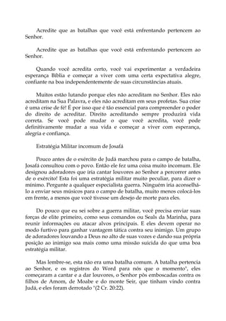Acredite que as batalhas que você está enfrentando pertencem ao
Senhor.
Acredite que as batalhas que você está enfrentando pertencem ao
Senhor.
Quando você acredita certo, você vai experimentar a verdadeira
esperança Bíblia e começar a viver com uma certa expectativa alegre,
confiante na boa independentemente de suas circunstâncias atuais.
Muitos estão lutando porque eles não acreditam no Senhor. Eles não
acreditam na Sua Palavra, e eles não acreditam em seus profetas. Sua crise
é uma crise de fé! É por isso que é tão essencial para compreender o poder
do direito de acreditar. Direito acreditando sempre produzirá vida
correta. Se você pode mudar o que você acredita, você pode
definitivamente mudar a sua vida e começar a viver com esperança,
alegria e confiança.
Estratégia Militar incomum de Josafá
Pouco antes de o exército de Judá marchou para o campo de batalha,
Josafá consultou com o povo. Então ele fez uma coisa muito incomum. Ele
designou adoradores que iria cantar louvores ao Senhor a percorrer antes
de o exército! Esta foi uma estratégia militar muito peculiar, para dizer o
mínimo. Pergunte a qualquer especialista guerra. Ninguém iria aconselhá-
lo a enviar seus músicos para o campo de batalha, muito menos colocá-los
em frente, a menos que você tivesse um desejo de morte para eles.
Do pouco que eu sei sobre a guerra militar, você precisa enviar suas
forças de elite primeiro, como seus comandos ou Seals da Marinha, para
reunir informações ou atacar alvos principais. E eles devem operar no
modo furtivo para ganhar vantagem tática contra seu inimigo. Um grupo
de adoradores louvando a Deus no alto de suas vozes e dando sua própria
posição ao inimigo soa mais como uma missão suicida do que uma boa
estratégia militar.
Mas lembre-se, esta não era uma batalha comum. A batalha pertencia
ao Senhor, e os registros do Word para nós que o momento", eles
começaram a cantar e a dar louvores, o Senhor pôs emboscadas contra os
filhos de Amom, de Moabe e do monte Seir, que tinham vindo contra
Judá, e eles foram derrotado "(2 Cr. 20:22).
 