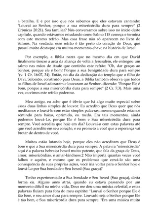 a batalha. E é por isso que nós sabemos que eles estavam cantando:
"Louvai ao Senhor, porque a sua misericórdia dura para sempre" (2
Crônicas 20:21). Soa familiar? Nós conversamos sobre isso no início deste
capítulo, quando estávamos estudando como Salmo 118 começa e termina
com este mesmo refrão. Mas essa frase não só aparecem no livro de
Salmos. Na verdade, esse refrão é tão perto do coração de Deus, que
possui muito destaque em muitos momentos-chave na história de Israel.
Por exemplo, a Bíblia narra que no mesmo dia em que David
finalmente trouxe a arca da aliança de volta a Jerusalém, ele entregou um
salmo nas mãos de Asafe que continha este refrão: "Oh, dar graças ao
Senhor, porque ele é bom! Porque a sua benignidade dura para sempre
"(v. 1 Cr. 16:07, 34). Então, no dia da dedicação do templo que o filho de
Davi, Salomão, construído para Deus, a Bíblia também observa que todos
os filhos de Israel adoraram e louvaram ao Senhor, dizendo: "Porque Ele é
bom, porque a sua misericórdia dura para sempre" (2 Cr. 7:3). Mais uma
vez, ouvimos este refrão poderoso.
Meu amigo, eu acho que é óbvio que há algo muito especial sobre
essas duas linhas simples de louvor. Eu acredito que Deus quer que nós
meditamos e louvá-lo com estas simples palavras, mesmo quando estamos
sentindo para baixo, oprimido, ou medo. Em tais momentos, ainda
podemos louvá-Lo, porque Ele é bom e Sua misericórdia dura para
sempre. Você acredita que hoje em dia? Louvai-o com estas palavras até
que você acredite em seu coração, e eu prometo a você que a esperança vai
brotar de dentro de você.
Muitos estão lutando hoje, porque eles não acreditam que Deus é
bom e que a Sua misericórdia dura para sempre. A palavra "misericórdia"
aqui é a palavra hebraica hesed muito potente, que fala da graça de Deus,
amor, misericórdias, e amar-kindness.2 Não importa quantas vezes você
falhou e aquém, e mesmo que os problemas que cercá-lo são uma
consequência de suas próprias ações, você iria voltar para o Senhor hoje e
louvá-Lo por Sua bondade e Seu hesed (Sua graça)?
Tenho experimentado a Sua bondade e Seu hesed (Sua graça), desta
forma eu. Alguns anos atrás, quando eu estava passando por um
momento difícil na minha vida, Deus me deu uma música celestial, e estas
palavras fluíam para fora do meu espírito: "Louvai o Senhor porque Ele é
tão bom, e seu amor dura para sempre. Louvado seja o Senhor porque Ele
é tão bom, e Sua misericórdia dura para sempre. "Era uma música muito
 