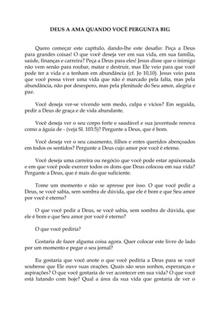 DEUS A AMA QUANDO VOCÊ PERGUNTA BIG
Quero começar este capítulo, dando-lhe este desafio: Peça a Deus
para grandes coisas! O que você deseja ver em sua vida, em sua família,
saúde, finanças e carreira? Peça a Deus para eles! Jesus disse que o inimigo
não vem senão para roubar, matar e destruir, mas Ele veio para que você
pode ter a vida e a tenham em abundância (cf. Jo 10,10). Jesus veio para
que você possa viver uma vida que não é marcado pela falta, mas pela
abundância, não por desespero, mas pela plenitude do Seu amor, alegria e
paz.
Você deseja ver-se vivendo sem medo, culpa e vícios? Em seguida,
pedir a Deus de graça e de vida abundante.
Você deseja ver o seu corpo forte e saudável e sua juventude renova
como a águia de - (veja Sl. 103:5)? Pergunte a Deus, que é bom.
Você deseja ver o seu casamento, filhos e entes queridos abençoados
em todos os sentidos? Pergunte a Deus cujo amor por você é eterno.
Você deseja uma carreira ou negócio que você pode estar apaixonada
e em que você pode exercer todos os dons que Deus colocou em sua vida?
Pergunte a Deus, que é mais do que suficiente.
Tome um momento e não se apresse por isso. O que você pedir a
Deus, se você sabia, sem sombra de dúvida, que ele é bom e que Seu amor
por você é eterno?
O que você pedir a Deus, se você sabia, sem sombra de dúvida, que
ele é bom e que Seu amor por você é eterno?
O que você pediria?
Gostaria de fazer alguma coisa agora. Quer colocar este livro de lado
por um momento e pegar o seu jornal?
Eu gostaria que você anote o que você pediria a Deus para se você
soubesse que Ele ouve suas orações. Quais são seus sonhos, esperanças e
aspirações? O que você gostaria de ver acontecer em sua vida? O que você
está lutando com hoje? Qual a área da sua vida que gostaria de ver o
 