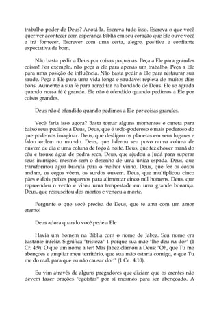 trabalho poder de Deus? Anotá-la. Escreva tudo isso. Escreva o que você
quer ver acontecer com esperança Bíblia em seu coração que Ele ouve você
e irá fornecer. Escrever com uma certa, alegre, positiva e confiante
expectativa de bom.
Não basta pedir a Deus por coisas pequenas. Peça a Ele para grandes
coisas! Por exemplo, não peça a ele para apenas um trabalho. Peça a Ele
para uma posição de influência. Não basta pedir a Ele para restaurar sua
saúde. Peça a Ele para uma vida longa e saudável repleta de muitos dias
bons. Aumente a sua fé para acreditar na bondade de Deus. Ele se agrada
quando nossa fé é grande. Ele não é ofendido quando pedimos a Ele por
coisas grandes.
Deus não é ofendido quando pedimos a Ele por coisas grandes.
Você faria isso agora? Basta tomar alguns momentos e caneta para
baixo seus pedidos a Deus, Deus, que é todo-poderoso e mais poderoso do
que podemos imaginar. Deus, que desligou os planetas em seus lugares e
falou ordem no mundo. Deus, que liderou seu povo numa coluna de
nuvem de dia e uma coluna de fogo à noite. Deus, que fez chover maná do
céu e trouxe água de pedra seca. Deus, que ajudou a Judá para superar
seus inimigos, mesmo sem o desenho de uma única espada. Deus, que
transformou água branda para o melhor vinho. Deus, que fez os coxos
andam, os cegos vêem, os surdos ouvem. Deus, que multiplicou cinco
pães e dois peixes pequenos para alimentar cinco mil homens. Deus, que
repreendeu o vento e virou uma tempestade em uma grande bonança.
Deus, que ressuscitou dos mortos e venceu a morte.
Pergunte o que você precisa de Deus, que te ama com um amor
eterno!
Deus adora quando você pede a Ele
Havia um homem na Bíblia com o nome de Jabez. Seu nome era
bastante infeliz. Significa "tristeza" 1 porque sua mãe "lhe deu na dor" (1
Cr. 4:9). O que um nome a ter! Mas Jabez clamou a Deus: "Oh, que Tu me
abençoes e ampliar meu território, que sua mão estaria comigo, e que Tu
me do mal, para que eu não causar dor!" (1 Cr . 4:10).
Eu vim através de alguns pregadores que diziam que os crentes não
devem fazer orações "egoístas" por si mesmos para ser abençoado. A
 
