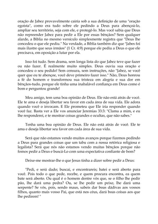 oração de Jabez provavelmente cairia sob a sua definição de uma "oração
egoísta", como era tudo sobre ele pedindo a Deus para abençoá-lo,
ampliar seu território, seja com ele, e protegê-lo. Mas você sabia que Deus
não repreender Jabez para pedir a Ele por essas bênçãos? Sem qualquer
alarde, a Bíblia no mesmo versículo simplesmente registra que "Deus lhe
concedeu o que ele pediu." Na verdade, a Bíblia também diz que "Jabes foi
mais ilustre que seus irmãos" (1 Cr. 4:9) porque ele pediu a Deus o que ele
precisava, em oposição a lutar por ela.
Isso foi tudo. Sem drama, sem longa lista do que Jabez teve que fazer
ou não fazer. É realmente muito simples. Deus ouviu sua oração e
concedeu o seu pedido! Sem censura, sem instruções, não "Jabez, se você
quer que eu te abençoe, você deve primeiro fazer isso." Não, Deus honrou
a fé do homem e transformou sua tristeza em alegria e sua dor em
bênçãos-tudo, porque ele tinha uma inabalável confiança em Deus como é
bom e perguntou grande!
Meu amigo, tem uma boa opinião de Deus. Ele não está atrás de você.
Ele te ama e deseja libertar seu favor em cada área de sua vida. Ele adora
quando você o invocam. E Ele prometeu que Ele iria responder quando
você faz. Basta ver a Ele vos anunciar Jeremias 33:3: "Clama a mim, e eu
lhe responderei, e te mostrar coisas grandes e ocultas, que não sabes."
Tenha uma boa opinião de Deus. Ele não está atrás de você. Ele te
ama e deseja libertar seu favor em cada área de sua vida.
Será que não estamos vendo muitos avanços porque fizemos pedindo
a Deus para grandes coisas que um tabu com a nossa retórica religiosa e
legalista? Será que nós não estamos vendo muitas bênçãos porque não
fomos pedir a Deus e buscá-Lo com uma expectativa confiante de bom?
Deixe-me mostrar-lhe o que Jesus tinha a dizer sobre pedir a Deus:
"Pedi, e será dado; buscai, e encontrareis; batei e será aberto para
você. Pois todo o que pede, recebe, e quem procura encontra, ea quem
bate será aberto. Ou qual é o homem dentre vós que, se o filho lhe pedir
pão, lhe dará uma pedra? Ou, se lhe pedir um peixe, lhe dará uma
serpente? Se vós, pois, sendo maus, sabeis dar boas dádivas aos vossos
filhos, quanto mais vosso Pai, que está nos céus, dará boas coisas aos que
lhe pedirem! "
 