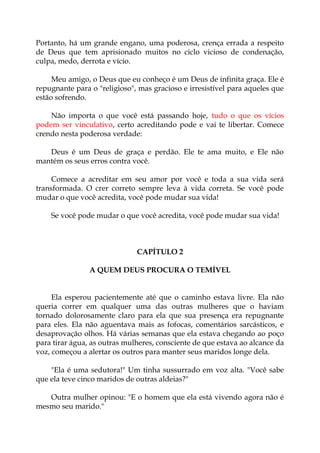 Portanto, há um grande engano, uma poderosa, crença errada a respeito
de Deus que tem aprisionado muitos no ciclo vicioso de condenação,
culpa, medo, derrota e vício.
Meu amigo, o Deus que eu conheço é um Deus de infinita graça. Ele é
repugnante para o "religioso", mas gracioso e irresistível para aqueles que
estão sofrendo.
Não importa o que você está passando hoje, tudo o que os vícios
podem ser vinculativo, certo acreditando pode e vai te libertar. Comece
crendo nesta poderosa verdade:
Deus é um Deus de graça e perdão. Ele te ama muito, e Ele não
mantém os seus erros contra você.
Comece a acreditar em seu amor por você e toda a sua vida será
transformada. O crer correto sempre leva à vida correta. Se você pode
mudar o que você acredita, você pode mudar sua vida!
Se você pode mudar o que você acredita, você pode mudar sua vida!
CAPÍTULO 2
A QUEM DEUS PROCURA O TEMÍVEL
Ela esperou pacientemente até que o caminho estava livre. Ela não
queria correr em qualquer uma das outras mulheres que o haviam
tornado dolorosamente claro para ela que sua presença era repugnante
para eles. Ela não aguentava mais as fofocas, comentários sarcásticos, e
desaprovação olhos. Há várias semanas que ela estava chegando ao poço
para tirar água, as outras mulheres, consciente de que estava ao alcance da
voz, começou a alertar os outros para manter seus maridos longe dela.
"Ela é uma sedutora!" Um tinha sussurrado em voz alta. "Você sabe
que ela teve cinco maridos de outras aldeias?"
Outra mulher opinou: "E o homem que ela está vivendo agora não é
mesmo seu marido."
 
