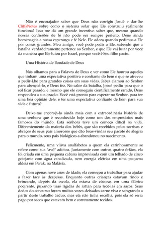 Não é encorajador saber que Deus não corrigiu Josué e dar-lhe
CliffsNotes sobre como o sistema solar que Ele construiu realmente
funciona? Isso me dá um grande incentivo saber que, mesmo quando
nossas confissões de fé não pode ser sempre perfeito, Deus ainda
homenageia a nossa esperança e fé Nele. Ele adora quando pedimos a Ele
por coisas grandes. Meu amigo, você pode pedir a Ele, sabendo que a
batalha verdadeiramente pertence ao Senhor, e que Ele vai lutar por você
da maneira que Ele lutou por Israel, porque você é Seu filho pacto.
Uma História de Bondade de Deus
Nós olhamos para a Palavra de Deus e ver como Ele honrou aqueles
que tinham uma expectativa positiva e confiante do bem e que se atreveu
a pedir-Lhe para grandes coisas em suas vidas. Jabez clamou ao Senhor
para abençoá-lo, e Deus fez. No calor da batalha, Josué pediu para que o
sol ficar parado, e mesmo que ele conseguiu cientificamente errado, Deus
respondeu a sua oração. Você está pronto para esperar no Senhor, para ter
uma boa opinião dele, e ter uma expectativa confiante de bom para sua
vida e futuro?
Deixe-me encorajá-lo ainda mais com a extraordinária história de
uma senhora que é reconhecido hoje como um dos empresários mais
famosos do mundo. Esta senhora teve um começo difícil na vida.
Diferentemente da maioria dos bebês, que são recebidos pelos sorrisos e
abraços de seus pais amorosos que dão boas-vindas seu pacote de alegria
para o mundo, seus pais biológicos a abandonou no nascimento.
Felizmente, uma viúva analfabetos a quem ela carinhosamente se
refere como sua "avó" adotou. Juntamente com outros quatro órfãos, ela
foi criada em uma pequena cabana improvisada com um telhado de zinco
gotejante com água canalizada, nem energia elétrica em uma pequena
aldeia em Perak, na Malásia.
Com apenas nove anos de idade, ela começou a trabalhar para ajudar
a fazer face às despesas. Enquanto outras crianças estavam rindo e
brincando, depois da escola, ela estava de cócoras em uma fábrica
poeirento, puxando tiras rígidas de rattan para tecê-las em sacos. Seus
dedos do concurso foram muitas vezes deixados carne viva e sangrando a
partir deste trabalho árduo, mas ela não tinha escolha, pois ela só seria
pago por sacos que estavam bem e corretamente tecidos.
 