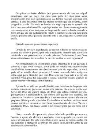 Os quinze centavos Malásia (um pouco menos do que um níquel
americano) que foi pago por cada saco pode ter sido uma soma
insignificante, mas isso significava que sua família não tem que ficar sem
comida. E esse foi apenas um dos muitos biscates que ela assumiu, a fim
de ganhar a vida. Ela ainda se lembra da alegria que sentiu quando ela
tinha uma nota de cinco dólares pela primeira vez. Antes de entregar nota
que suado sobre a sua avó para as despesas da casa, ela havia passado a
ferro até que ele era perfeitamente nítido e manteve-o em seu livro para
que ela pudesse olhar para ele durante todo o dia, enquanto ela estava na
escola.
Quando as coisas parecem sem esperança
Depois de ter sido abandonada ao nascer e dados os meios escassos
de sua avó adotiva, parecia por todo o raciocínio humano que ela estava
destinada a ser preso em um ciclo de pobreza. Então como é que Deus
virar a situação em torno da face de tais circunstâncias sem esperança?
Ao compartilhar seu testemunho, quero incentivá-lo a ver que não é
como ou o que você começar. Você pode ter nascido em circunstâncias
desafiadoras severamente, ou talvez os seus pais são separados, ou você
pode até ter sofrido abuso quando você estava crescendo. Meu amigo, eu
estou aqui para dizer-lhe que com Deus em sua vida, não é o fim do
caminho! Você pode ter esperança e esperar um bom mesmo quando as
coisas em sua vida parece sem esperança.
Apesar de ter sido um grande desafio para fazer face às despesas, esta
senhora contou-me que assim como uma criança, ela sempre sentiu que
havia um Deus em algum lugar, um Deus que estava olhando por ela,
protegendo-a e abençoando-a. Ela contou que quando era pequena, ela
costumava "conversar" com esse Deus e até mesmo escreveu a ele em um
pequeno diário que ela mantinha. Ela também se lembrou de fazer uma
oração simples e inocente a este Deus desconhecido, dizendo: "Se és o
verdadeiro Deus, por favor, venha e me procure para que eu possa vir a
conhecer."
Hoje, como ela olha para trás, ela está cheia de gratidão para com o
Senhor, a quem ela declara a conhecia, mesmo quando ela estava no
ventre de sua mãe. Ela sabe que é Deus quem trouxe as pessoas certas em
seu caminho e protegê-la do perigo em tantos casos, mesmo antes de ela
ter chegado a conhecê-Lo.
 