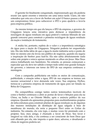 O gerente foi finalmente conquistado, impressionado que ela poderia
reunir um apoio enorme e interesse em uma única tarde. Claro, ele não
entendeu que esta era a favor do Senhor em ação! O banco passou a fazer
um compromisso firme para subscrever o IPO e para ajudá-la a levá-la
para empresa pública.
Ao mesmo tempo em que ela lançou o IPO da empresa, o governo de
Cingapura lançou uma iniciativa para destacar a importância da
reciclagem de águas residuais em água potável e notícias liberado de um
grande concurso para construir a primeira reciclagem de águas residuais
da nação e instalação de tratamento.
A mídia foi, portanto, repleta de o valor e a importância estratégica
da água para a nação de Cingapura. Ninguém poderia ter orquestrado
isto. Ela não tinha idéia de que a água-la muito indústria seria o ponto de
falar no mesmo ano ela levou seu público de negócios, quando ela seguiu
a inspiração do Senhor para fazê-lo. Ela não sabia absolutamente nada
sobre este projeto e estava apenas mantendo os olhos em Jesus. Mas Deus
estava trabalhando nos bastidores. No entanto, as pessoas começaram a
especular que ela deve ter sabido o tempo todo sobre esse grande licitação
do governo, e interesse em torno do IPO de sua empresa continuou a
montagem.
Com a campanha publicitária em todos os meios de comunicação,
publicidade, e emoção sobre a água, IPO de sua empresa se tornou um
sucesso sensacional e teve demanda sete vezes. Sua empresa, Hyflux,
tornou-se a primeira empresa de tratamento de água para ser listada na
Bolsa de Cingapura.
Ela compartilhou comigo tantos outros testemunhos incríveis de
como o Senhor continuou a abrir as portas de favor e bênçãos para ela na
China, na Índia e no Oriente Médio, após o anúncio público da sua
empresa. Quando ela apresentou propostas para multimilionários projetos
de infra-estrutura para construir plantas de águas residuais ou de algumas
das maiores instalações de destilação de água salgada à base de
membrana do mundo, ela seria a pequeno Davi entre os Golias da
indústria. No entanto, ela veio tops, e muitas vezes foi premiado com o
projetos. Isso, meu amigo, é chamado a favor de Deus. Seu favor é
inegável na vida dela, e ela continua a ser consciente do bom Deus que
está olhando por ela, não importa o quão duro, adverso, e desafiando o
clima de negócios poderia ser.
 