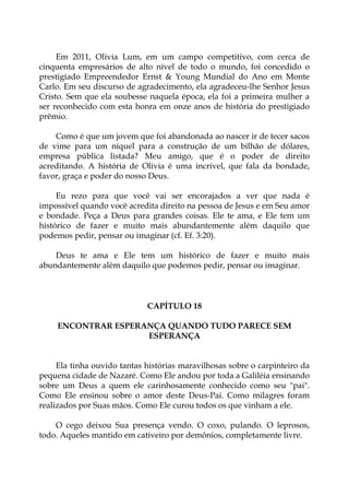 Em 2011, Olivia Lum, em um campo competitivo, com cerca de
cinquenta empresários de alto nível de todo o mundo, foi concedido o
prestigiado Empreendedor Ernst & Young Mundial do Ano em Monte
Carlo. Em seu discurso de agradecimento, ela agradeceu-lhe Senhor Jesus
Cristo. Sem que ela soubesse naquela época, ela foi a primeira mulher a
ser reconhecido com esta honra em onze anos de história do prestigiado
prêmio.
Como é que um jovem que foi abandonada ao nascer ir de tecer sacos
de vime para um níquel para a construção de um bilhão de dólares,
empresa pública listada? Meu amigo, que é o poder de direito
acreditando. A história de Olivia é uma incrível, que fala da bondade,
favor, graça e poder do nosso Deus.
Eu rezo para que você vai ser encorajados a ver que nada é
impossível quando você acredita direito na pessoa de Jesus e em Seu amor
e bondade. Peça a Deus para grandes coisas. Ele te ama, e Ele tem um
histórico de fazer e muito mais abundantemente além daquilo que
podemos pedir, pensar ou imaginar (cf. Ef. 3:20).
Deus te ama e Ele tem um histórico de fazer e muito mais
abundantemente além daquilo que podemos pedir, pensar ou imaginar.
CAPÍTULO 18
ENCONTRAR ESPERANÇA QUANDO TUDO PARECE SEM
ESPERANÇA
Ela tinha ouvido tantas histórias maravilhosas sobre o carpinteiro da
pequena cidade de Nazaré. Como Ele andou por toda a Galiléia ensinando
sobre um Deus a quem ele carinhosamente conhecido como seu "pai".
Como Ele ensinou sobre o amor deste Deus-Pai. Como milagres foram
realizados por Suas mãos. Como Ele curou todos os que vinham a ele.
O cego deixou Sua presença vendo. O coxo, pulando. O leprosos,
todo. Aqueles mantido em cativeiro por demônios, completamente livre.
 