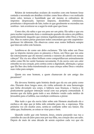 Relatos de testemunhas oculares de reuniões com este homem fosse
contada e recontada em detalhes vívidos: como Seus olhos e voz realizada
tanto calor, ternura e humildade que até mesmo os cobradores de
impostos desprezado, leprosos impuros, desdenhou criminosos,
prostitutas e desprezado-de fato, todos os que geralmente se escondeu nas
sombras - iam aventurar-se a segui-lo onde quer que fosse.
Como eles, ela sabia o que era para ser um pária. Ela sabia o que era
para receber repreensão dura e condenação quando ela estava em público,
particularmente daqueles que ensinou legalisticamente sobre Deus e Suas
leis. Mas os outros párias pareciam todos concordam que este carpinteiro-
professor foi diferente. Ela observou como seus rostos brilharia sempre
que falavam sobre este homem.
Lembrou-se de como um deles exclamou: "Ele fala sobre um Deus
que se importa mesmo para os pássaros e flores, um Deus que nos ama
tão intensamente que ele mesmo controla o número de cabelos em nossas
cabeças!" Ela viu seu olhos brilham como compartilhavam animadamente
sobre como Ele fez sentir humano novamente. E ela ouviu com um calor
estranho no seu coração, pois contou como a dignidade, afirmação, e graça
que Ele lhes deu tinha transformado as suas crenças sobre Deus e mudou
suas vidas para sempre.
Quem era esse homem, a quem chamavam de um amigo dos
pecadores?
Ela devorou história após história desde que ela era um pária como
eles. Durante doze longos anos, ela vinha sofrendo de uma hemorragia
que tinha devastado seu corpo, à falência suas finanças, e baniu-a de
praticamente qualquer interação social com sua própria comunidade. E
mesmo que ela tinha gasto todo o seu dinheiro vendo cada médico de
Jerusalém para a Galiléia, sua condição continuou a piorar.
Mas tudo o que ela ouviu falar sobre este Homem atualizado ela e
encheu-a de algo que já tinha sido estranho para ela, a esperança. Pela
primeira vez em muitos anos, sentiu-se confiante sobre seu futuro. Ela
sabia que, finalmente, as coisas se virar para o bem.
Quando soube que este homem, Jesus, estaria passando sua rua a
caminho de casa de Jairo para orar por sua filha, seu coração deu um salto.
Depois de mais de uma década de serem expulsos cada vez que ela
 