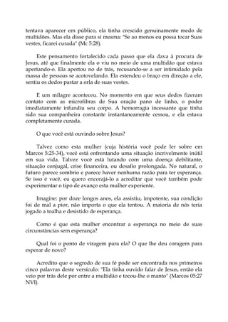 tentava aparecer em público, ela tinha crescido genuinamente medo de
multidões. Mas ela disse para si mesma: "Se ao menos eu possa tocar Suas
vestes, ficarei curada" (Mc 5:28).
Este pensamento fortalecido cada passo que ela dava à procura de
Jesus, até que finalmente ela o viu no meio de uma multidão que estava
apertando-o. Ela apertou no de trás, recusando-se a ser intimidado pela
massa de pessoas se acotovelando. Ela estendeu o braço em direção a ele,
sentiu os dedos pastar a orla de suas vestes.
E um milagre aconteceu. No momento em que seus dedos fizeram
contato com as microfibras de Sua oração pano de linho, o poder
imediatamente infundiu seu corpo. A hemorragia incessante que tinha
sido sua companheira constante instantaneamente cessou, e ela estava
completamente curada.
O que você está ouvindo sobre Jesus?
Talvez como esta mulher (cuja história você pode ler sobre em
Marcos 5:25-34), você está enfrentando uma situação incrivelmente inútil
em sua vida. Talvez você está lutando com uma doença debilitante,
situação conjugal, crise financeira, ou desafio prolongada. No natural, o
futuro parece sombrio e parece haver nenhuma razão para ter esperança.
Se isso é você, eu quero encorajá-lo a acreditar que você também pode
experimentar o tipo de avanço esta mulher experiente.
Imagine: por doze longos anos, ela assistiu, impotente, sua condição
foi de mal a pior, não importa o que ela tentou. A maioria de nós teria
jogado a toalha e desistido de esperança.
Como é que esta mulher encontrar a esperança no meio de suas
circunstâncias sem esperança?
Qual foi o ponto de viragem para ela? O que lhe deu coragem para
esperar de novo?
Acredito que o segredo de sua fé pode ser encontrada nos primeiros
cinco palavras deste versículo: "Ela tinha ouvido falar de Jesus, então ela
veio por trás dele por entre a multidão e tocou-lhe o manto" (Marcos 05:27
NVI).
 