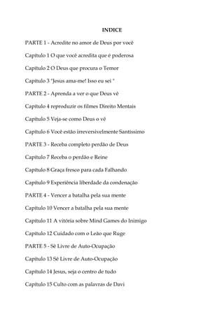 INDICE
PARTE 1 - Acredite no amor de Deus por você
Capítulo 1 O que você acredita que é poderosa
Capítulo 2 O Deus que procura o Temor
Capítulo 3 "Jesus ama-me! Isso eu sei "
PARTE 2 - Aprenda a ver o que Deus vê
Capítulo 4 reproduzir os filmes Direito Mentais
Capítulo 5 Veja-se como Deus o vê
Capítulo 6 Você estão irreversivelmente Santíssimo
PARTE 3 - Receba completo perdão de Deus
Capítulo 7 Receba o perdão e Reine
Capítulo 8 Graça fresco para cada Falhando
Capítulo 9 Experiência liberdade da condenação
PARTE 4 - Vencer a batalha pela sua mente
Capítulo 10 Vencer a batalha pela sua mente
Capítulo 11 A vitória sobre Mind Games do Inimigo
Capítulo 12 Cuidado com o Leão que Ruge
PARTE 5 - Sê Livre de Auto-Ocupação
Capítulo 13 Sê Livre de Auto-Ocupação
Capítulo 14 Jesus, seja o centro de tudo
Capítulo 15 Culto com as palavras de Davi
 