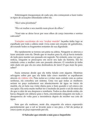 Enfermagem inseguranças de cada um, eles começaram a fazer todos
os tipos de acusações infundadas sobre ela.
"Ela é uma prostituta!"
"Ela vai roubar o seu marido num piscar de olhos."
"Você não se deixe levar por seus olhos de corça inocentes e sorriso
cativante!"
Variações suculentas de seu "roubar marido" façanha tinha logo se
espalhado por toda a aldeia onde vivia como um enxame de gafanhotos,
devorando todos os fragmentos restantes de sua dignidade.
Ela rapidamente se tornou um pária na aldeia. Ninguém se atreveu a
fazer amizade com ela. Desde que se mudou para lá, ela já havia tentado
de tudo para manter seu passado em segredo. No entanto, uma vez que a
notícia, ninguém se preocupou em ouvir seu lado da história. Ela foi
rotulado como a mulher com um passado obscuro. O veredicto já tinha
sido dado em que ela era uma destruidora de lares! O que mais há para
saber?
Fazia semanas desde que ela tinha falado com alguém. Histórias
selvagens sobre por que ela tinha tido cinco maridos se espalharam
através da videira vila. Para isolar-se e evitar mais contato com as outras
senhoras, ela concebeu um sistema. Uma vez que todas as mulheres
seriam no poço reabastecer seu abastecimento de água no início da
manhã, ela só faria sua visita diária para o bem quando o sol estava em
seu ápice. Ela seria muito melhor ter o incêndio de punir o sol do meio-dia
do que o calor de seu desprezo e zombaria. Todos os dias desde então, ela
havia chegado em silêncio para o bem, encontrando ninguém em tudo, e
desapareceu de volta para a inexistência depois de receber sua cota de
água.
Sem que ela soubesse, neste dia, enquanto ela estava esperando
pacientemente que o sol se levante para o seu pico, o Sol da justiça já
estava junto ao poço esperando por ela.
O Salvador que estende a mão para o Imperfeito
 
