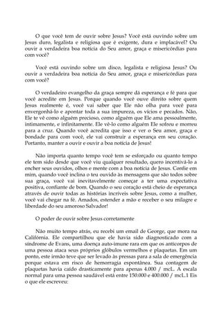 O que você tem de ouvir sobre Jesus? Você está ouvindo sobre um
Jesus duro, legalista e religiosa que é exigente, dura e implacável? Ou
ouvir a verdadeira boa notícia do Seu amor, graça e misericórdias para
com você?
Você está ouvindo sobre um disco, legalista e religiosa Jesus? Ou
ouvir a verdadeira boa notícia do Seu amor, graça e misericórdias para
com você?
O verdadeiro evangelho da graça sempre dá esperança e fé para que
você acredite em Jesus. Porque quando você ouve direito sobre quem
Jesus realmente é, você vai saber que Ele não olha para você para
envergonhá-lo e apontar toda a sua impureza, os vícios e pecados. Não,
Ele te vê como alguém precioso, como alguém que Ele ama pessoalmente,
intimamente, e infinitamente. Ele vê-lo como alguém Ele sofreu e morreu
para a cruz. Quando você acredita que isso e ver o Seu amor, graça e
bondade para com você, ele vai construir a esperança em seu coração.
Portanto, manter a ouvir e ouvir a boa notícia de Jesus!
Não importa quanto tempo você tem se esforçado ou quanto tempo
ele tem sido desde que você viu qualquer resultado, quero incentivá-lo a
encher seus ouvidos, olhos e mente com a boa notícia de Jesus. Confie em
mim, quando você inclina o teu ouvido às mensagens que são todos sobre
sua graça, você vai inevitavelmente começar a ter uma expectativa
positiva, confiante de bom. Quando o seu coração está cheio de esperança
através de ouvir todas as histórias incríveis sobre Jesus, como a mulher,
você vai chegar na fé. Amados, estender a mão e receber o seu milagre e
liberdade do seu amoroso Salvador!
O poder de ouvir sobre Jesus corretamente
Não muito tempo atrás, eu recebi um email de George, que mora na
Califórnia. Ele compartilhou que ele havia sido diagnosticado com a
síndrome de Evans, uma doença auto-imune rara em que os anticorpos de
uma pessoa ataca seus próprios glóbulos vermelhos e plaquetas. Em um
ponto, este irmão teve que ser levado às pressas para a sala de emergência
porque estava em risco de hemorragia espontânea. Sua contagem de
plaquetas havia caído drasticamente para apenas 4.000 / mcL. A escala
normal para uma pessoa saudável está entre 150.000 e 400.000 / mcL.1 Eis
o que ele escreveu:
 