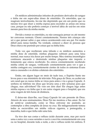 Os médicos administradas infusões de produtos derivados do sangue
e tinha me em super-altas doses de esteróides. Os esteróides, que eu
reagiram terrivelmente, fez-me tão deprimido que em um ponto que eu
mesmo tive que dizer a minha esposa para esconder as armas em nossa
casa, porque eu não poderia começar a terrível idéia de usá-los em mim
mesmo para fora da minha mente.
Devido a tomar os esteróides, eu não conseguia pensar ou até mesmo
ter conversas normais. Chorei constantemente. Nossos três crianças não
sei o que pensar sobre o que estava acontecendo com seu pai. Foi muito
difícil para nossa família. Na verdade, comecei a dizer às pessoas que
Deus estava me punindo por coisas que eu tinha feito.
Toda vez que receberam uma infusão e os médicos aumentou a
minha dose de esteróide, minhas plaquetas subiram para uma faixa
normal, mas nunca iria durar por muito tempo. Meu sistema imunológico
continuou atacando e destruindo minhas plaquetas não importa o
tratamento que estava recebendo. Eu estava constantemente recebendo
minha coleta de sangue, verificando constantemente para ver o que a
minha contagem era, constantemente cientes de todos os sintomas Evans
estava causando e os efeitos colaterais dos esteróides.
Então, em algum lugar no meio de tudo isso, o Espírito Santo me
levou para o seu ministério de televisão. Pela graça de Deus, eu acabei em
um canal que eu nunca tinha se virou para antes e viu a graça Capsule. A
senhora no telefone me disse que levaria uma a três semanas para que
chegue, mas adivinhem? Ele veio em dois dias! Ele chegou logo antes
minha esposa e eu tinha que ir em outra viagem para o hospital, que era
uma viagem de três horas de distância.
E deixe-me dizer-lhe, sua Graça Capsule foi um presente de Deus.
Através de seus ensinamentos, Deus Pai me mostrou o Seu amor. Eu fui
de sentir-se condenado, como se Deus estivesse me punindo, ao
contemplar a obra completa de Jesus na cruz. Ele milagrosamente tomou
todas as escravidões em minha vida-os cigarros, a pornografia, a
maconha, tudo o que tinha sido uma luta.
Eu tive dor nas costas e refluxo ácido durante anos, mas por ouvir
uma e outra vez a seus sermões e ouvir e ouvi-los constantemente em casa
ou no hospital, durante toda a noite, a dor e refluxo ácido foi embora. É
 