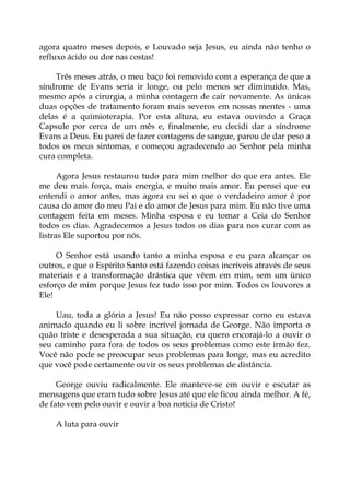 agora quatro meses depois, e Louvado seja Jesus, eu ainda não tenho o
refluxo ácido ou dor nas costas!
Três meses atrás, o meu baço foi removido com a esperança de que a
síndrome de Evans seria ir longe, ou pelo menos ser diminuído. Mas,
mesmo após a cirurgia, a minha contagem de cair novamente. As únicas
duas opções de tratamento foram mais severos em nossas mentes - uma
delas é a quimioterapia. Por esta altura, eu estava ouvindo a Graça
Capsule por cerca de um mês e, finalmente, eu decidi dar a síndrome
Evans a Deus. Eu parei de fazer contagens de sangue, parou de dar peso a
todos os meus sintomas, e começou agradecendo ao Senhor pela minha
cura completa.
Agora Jesus restaurou tudo para mim melhor do que era antes. Ele
me deu mais força, mais energia, e muito mais amor. Eu pensei que eu
entendi o amor antes, mas agora eu sei o que o verdadeiro amor é por
causa do amor do meu Pai e do amor de Jesus para mim. Eu não tive uma
contagem feita em meses. Minha esposa e eu tomar a Ceia do Senhor
todos os dias. Agradecemos a Jesus todos os dias para nos curar com as
listras Ele suportou por nós.
O Senhor está usando tanto a minha esposa e eu para alcançar os
outros, e que o Espírito Santo está fazendo coisas incríveis através de seus
materiais e a transformação drástica que vêem em mim, sem um único
esforço de mim porque Jesus fez tudo isso por mim. Todos os louvores a
Ele!
Uau, toda a glória a Jesus! Eu não posso expressar como eu estava
animado quando eu li sobre incrível jornada de George. Não importa o
quão triste e desesperada a sua situação, eu quero encorajá-lo a ouvir o
seu caminho para fora de todos os seus problemas como este irmão fez.
Você não pode se preocupar seus problemas para longe, mas eu acredito
que você pode certamente ouvir os seus problemas de distância.
George ouviu radicalmente. Ele manteve-se em ouvir e escutar as
mensagens que eram tudo sobre Jesus até que ele ficou ainda melhor. A fé,
de fato vem pelo ouvir e ouvir a boa notícia de Cristo!
A luta para ouvir
 