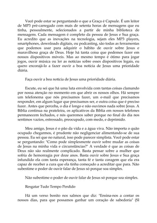 Você pode estar se perguntando o que a Graça é Capsule. É um leitor
de MP3 pré-carregado com mais de setenta horas de mensagens que eu
tinha, pessoalmente, selecionados a partir de minha biblioteca de
mensagens. Cada mensagem é completo da pessoa de Jesus e Sua graça.
Eu acredito que as inovações na tecnologia, sejam eles MP3 players,
smartphones, downloads digitais, ou podcasting, são todas as ferramentas
que podemos usar para adquirir o hábito de ouvir sobre Jesus e
maravilhosa graça de Deus. Hoje há tanta coisa que podemos fazer em
nossos dispositivos móveis. Mas ao mesmo tempo é ótimo para jogar
jogos, ouvir música ou ler as notícias sobre esses dispositivos legais, eu
quero encorajá-lo a fazer ouvir a boa notícia de Jesus uma prioridade
diária.
Faça ouvir a boa notícia de Jesus uma prioridade diária.
Escute, eu sei que há uma luta envolvida com tantas coisas clamando
por nossa atenção no momento em que abrir os nossos olhos. Há sempre
um telefonema que nós precisamos fazer, um e-mail que precisamos
responder, em algum lugar que precisamos ser, e outra coisa que é preciso
fazer. Antes que perceba, o dia é longo e não ouvimos nada sobre Jesus. A
Bíblia continua na prateleira, os aplicativos da Bíblia em nossos telefones
permanecem fechados, e nós queremos saber porque no final do dia nos
sentimos vazios, estressado, preocupado, com medo, e deprimido.
Meu amigo, Jesus é o pão da vida e a água viva. Não importa o quão
ocupado chegarmos, é prudente não negligenciar alimentando-se de sua
pessoa. Eu sei que no natural, isso pode parecer simplista. Você pode estar
se perguntando: "Como pode simplesmente ouvir sobre mudar as coisas
de Jesus na minha vida e circunstâncias?" A verdade é que as coisas de
Deus não são realmente complicado. Basta pensar sobre a mulher que
sofria de hemorragia por doze anos. Basta ouvir sobre Jesus e Sua graça
infundido ela com tanta esperança, tanta fé e tanta coragem que ela era
capaz de receber a cura que ela tinha começado a acreditar que para. Não
subestime o poder de ouvir falar de Jesus só porque soa simples.
Não subestime o poder de ouvir falar de Jesus só porque soa simples.
Resgatar Tudo Tempo Perdido
Há um verso bonito nos salmos que diz: "Ensina-nos a contar os
nossos dias, para que possamos ganhar um coração de sabedoria" (Sl
 