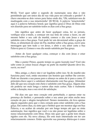 90:12). Você quer saber o segredo de numeração seus dias e não
permitindo que um único dia de sua vida para ser colocado a perder? A
chave encontra-se dois versos para baixo onde diz, "Oh, satisfazer-nos de
madrugada com a sua misericórdia" (Sl 90:14). A palavra "misericórdia"
aqui é a palavra hebraica hesed, que significa grace.2 Deus de Deus está
nos dizendo para ser satisfeito todos os dias com a Sua graça.
Isto significa que antes de fazer qualquer coisa, ler os jornais,
verifique seus e-mails, a começar em sua lista de coisas a fazer, ou até
mesmo beber o seu café da manhã, comece o dia com Jesus e estar
satisfeito com a Sua graça. Você pode ler um devocional sobre a graça de
Deus, se alimentam de amor do Pai, meditar sobre a Sua graça, ouvir uma
mensagem que tem tudo a ver Jesus, e abrir o seu amor carta a Sua
Palavra para si. Comece o seu dia sendo satisfeita por Sua graça.
Antes de fazer qualquer coisa, começar o dia com Jesus e estar
satisfeito com a Sua graça.
Mas o pastor Prince, quanto tempo eu gasto fazendo isso? Você não
sabe como as coisas loucas chegar na parte da manhã! Quanto devo ler,
ouvir, ou orar?
Meu amigo, a chave não é ser legalista sobre isso. Se de manhã não
funciona para você, então encontrar um horário que melhor lhe convier.
Pode ser durante a sua pausa para o almoço ou antes de ir para a cama. O
princípio-chave aqui é a satisfazer diariamente com Sua graça. Alimentar
dele até que seu coração está cheio e satisfeito com Sua graça. Alguns dias
ele poderia ser mais longa e outros dias mais curtos. Não é realmente
sobre a duração, mas o seu nível de satisfação.
Há dias em que meu coração está perturbado, e apenas estar na
presença do Senhor, e pensando sobre o seu amor por mim enche meu
coração de paz e alegria inexplicável. Nesses momentos, ele leva apenas
alguns segundos para que o meu coração para estar satisfeito com a Sua
graça. Em outros dias, eu sinto que o Senhor quer me mostrar algo em Sua
Palavra, e eu acabar de estudar por um longo tempo até que eu sinta
autorização. Isso significa que você e eu não posso ser legalistas sobre o
nosso relacionamento com Deus. Deus não quer que a gente tem rituais
rígidos com ele. Na nova aliança, Ele está mais interessado em ter um
relacionamento conosco. Então aproveite sua presença diária-que é como
 