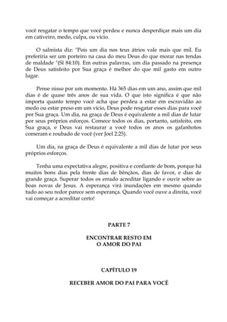você resgatar o tempo que você perdeu e nunca desperdiçar mais um dia
em cativeiro, medo, culpa, ou vício.
O salmista diz: "Pois um dia nos teus átrios vale mais que mil. Eu
preferiria ser um porteiro na casa do meu Deus do que morar nas tendas
de maldade "(Sl 84:10). Em outras palavras, um dia passado na presença
de Deus satisfeito por Sua graça é melhor do que mil gasto em outro
lugar.
Pense nisso por um momento. Há 365 dias em um ano, assim que mil
dias é de quase três anos de sua vida. O que isto significa é que não
importa quanto tempo você acha que perdeu a estar em escravidão ao
medo ou estar preso em um vício, Deus pode resgatar esses dias para você
por Sua graça. Um dia, na graça de Deus é equivalente a mil dias de lutar
por seus próprios esforços. Comece todos os dias, portanto, satisfeito, em
Sua graça, e Deus vai restaurar a você todos os anos os gafanhotos
comeram e roubado de você (ver Joel 2:25).
Um dia, na graça de Deus é equivalente a mil dias de lutar por seus
próprios esforços.
Tenha uma expectativa alegre, positiva e confiante de bom, porque há
muitos bons dias pela frente dias de bênçãos, dias de favor, e dias de
grande graça. Superar todos os errado acreditar ligando e ouvir sobre as
boas novas de Jesus. A esperança virá inundações em mesmo quando
tudo ao seu redor parece sem esperança. Quando você ouve a direita, você
vai começar a acreditar certo!
PARTE 7
ENCONTRAR RESTO EM
O AMOR DO PAI
CAPÍTULO 19
RECEBER AMOR DO PAI PARA VOCÊ
 