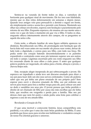 Sentou-se na varanda da frente todos os dias, a varredura do
horizonte para qualquer sinal de movimento. Ele fez isso com fidelidade,
mesmo que os dias rolou dolorosamente em semanas e depois meses.
Quando seus amigos veio para persuadi-lo a desistir e seguir em frente,
ele simplesmente sorria e acene-los e persistir com firmeza. Mantendo seu
olhar nas colinas envolventes, esperou sem hesitação e pacientemente pelo
retorno de seu filho. Enquanto esperava, ele ensaiou em sua mente uma e
outra vez o que ele faria o momento em que viu o filho. E todos os dias,
enquanto olhava intensamente através dos campos, ele se perguntou se
aquele dia seria o dia.
Certa noite, a silhueta familiar de uma figura solitária apareceu na
distância. Reconhecendo seu filho, ele promulgada sem hesitação que ele
havia feito mil vezes antes em sua mente: ele puxou suas vestes, deixar de
lado toda a dignidade, e correu para seu filho, com toda sua força. Ele
podia sentir seu coração batendo descontroladamente e os pulmões
expandindo e contraindo como seus pés tentaram superar uns aos outros
em todo o campo. Lágrimas escorriam pelo seu rosto enquanto seu filho
foi crescendo diante de seus olhos a cada passo. E antes que qualquer
palavra poderia ser negociado, ele saltou para a frente, abraçou o jovem, e
choveu beijos nele.
Este, recepção alegre inesperada do pai sobrecarregado o jovem. Ele
esperava ser repudiado e ainda teve um discurso ensaiado para dizer a
seu pai para fazer dele um dos seus servos contratados. Como ele poderia
saber que seu pai tinha um plano ensaiado de seu próprio país? Sem
esperar para ouvir o discurso ensaiado do filho, seu pai ordenou aos
servos para trazer para fora a melhor roupa para ele, para colocar um anel
no dedo e sandálias nos seus pés. O jovem pensou que tinha perdido o
direito de ser chamado de filho por causa das más escolhas que ele tinha
feito, que resultou em vergonha e perda para a família. Mas seu pai
deixou claro que nem foi assim e ainda pediu uma festa para celebrar o
regresso a casa de seu amado filho.
Revelando o Coração do Pai
O que uma incrível e comovente história. Jesus compartilhou esta
parábola, e eu acho que é uma das mais belas parábolas da Bíblia. É uma
parábola que Jesus usou para revelar-nos habilmente o verdadeiro coração
do nosso Pai celestial gracioso e amoroso.
 