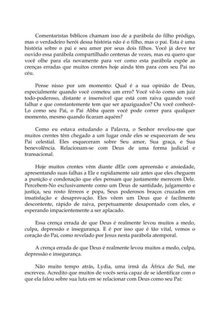 Comentaristas bíblicos chamam isso de a parábola do filho pródigo,
mas o verdadeiro herói dessa história não é o filho, mas o pai. Esta é uma
história sobre o pai e seu amor por seus dois filhos. Você já deve ter
ouvido essa parábola compartilhado centenas de vezes, mas eu quero que
você olhe para ela novamente para ver como esta parábola expõe as
crenças erradas que muitos crentes hoje ainda têm para com seu Pai no
céu.
Pense nisso por um momento: Qual é a sua opinião de Deus,
especialmente quando você cometeu um erro? Você vê-lo como um juiz
todo-poderoso, distante e insensível que está com raiva quando você
falhar e que constantemente tem que ser apaziguados? Ou você conhecê-
Lo como seu Pai, o Pai Abba quem você pode correr para qualquer
momento, mesmo quando ficaram aquém?
Como eu estava estudando a Palavra, o Senhor revelou-me que
muitos crentes têm chegado a um lugar onde eles se esqueceram de seu
Pai celestial. Eles esqueceram sobre Seu amor, Sua graça, e Sua
benevolência. Relacionam-se com Deus de uma forma judicial e
transacional.
Hoje muitos crentes vêm diante dEle com apreensão e ansiedade,
apresentando suas falhas a Ele e rapidamente sair antes que eles cheguem
a punição e condenação que eles pensam que justamente merecem Dele.
Percebem-No exclusivamente como um Deus de santidade, julgamento e
justiça, seu rosto férreos e popa, Seus poderosos braços cruzados em
insatisfação e desaprovação. Eles vêem um Deus que é facilmente
descontente, rápido de raiva, perpetuamente desapontado com eles, e
esperando impacientemente a ser aplacado.
Essa crença errada de que Deus é realmente levou muitos a medo,
culpa, depressão e insegurança. E é por isso que é tão vital, vemos o
coração do Pai, como revelado por Jesus nesta parábola atemporal.
A crença errada de que Deus é realmente levou muitos a medo, culpa,
depressão e insegurança.
Não muito tempo atrás, Lydia, uma irmã da África do Sul, me
escreveu. Acredito que muitos de vocês seria capaz de se identificar com o
que ela falou sobre sua luta em se relacionar com Deus como seu Pai:
 