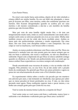 Caro Pastor Prince,
Eu cresci com muito baixa auto-estima, depois de ter sido rotulado a
criança difícil em minha família. Eu era um bebê não planejado, e meus
pais já tiveram um filho, uma menina, então eles realmente queriam um
menino. Eles ficaram desapontados quando eu acabou por ser uma
menina e até mesmo considerada a dar-me a um membro da família
paterna que não tiveram filhos.
Meu pai vem de uma família rígida muito frio, e ele tem um
temperamento muito ruim, então eu cresci naturalmente com medo dele e
sempre senti como se estivesse pisando em ovos ao seu redor. Minha mãe
também cresceu em um lar onde não havia recebido amor. Ambos os
meus pais são perfeccionistas extremas e muito organizado. Em cima
disso, eles nos criou com disciplina militar e sem compaixão. Era sua
culpa se você se machucou, você trouxe sobre si mesmo.
Assim, eu nunca poderia relacionar com Deus como um Pai. Deus era
inacessível e sentado com um raio pronto para me atacar sempre que eu
não era bom o suficiente, não rezou o suficiente, ou não era obediente o
suficiente. Fiquei com a impressão de que Deus só estava satisfeito comigo
quando eu obedecia a lei. Sendo um perfeccionista mim, eu senti que eu
nunca conheci Suas expectativas e eu estava sempre sob condenação.
Desde encontrando seus recursos de ensino, o véu na minha vida foi
rasgada. Pela primeira vez, eu sou livre. Eu já não andar sob o pesado
fardo da condenação. Eu aprendi que Deus nos amou primeiro e agora eu
posso ter um relacionamento de amor com o Pai Celestial e Jesus.
Eu experimentei vitória sobre o medo e do pecado que me manteve
em cativeiro por anos, e não tentando ser obediente, mas apenas por saber
que os meus pecados já foram perdoados na cruz. E não, eu não estou
pecando mais agora. Estou realmente superar mais e pecar menos, e eu
tenho um coração grato pelo que Cristo fez na cruz.
Você se sente da mesma forma Lydia fez a respeito de Deus?
Você sente como se você nunca está bom o suficiente, nunca fazer o
suficiente e ser obediente o suficiente para que Deus ama e aceitá-lo?
 