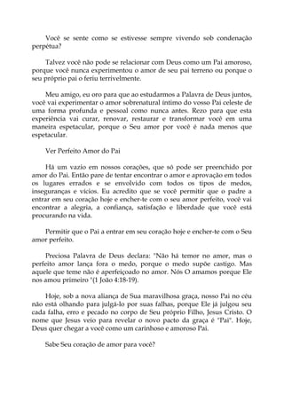 Você se sente como se estivesse sempre vivendo sob condenação
perpétua?
Talvez você não pode se relacionar com Deus como um Pai amoroso,
porque você nunca experimentou o amor de seu pai terreno ou porque o
seu próprio pai o feriu terrivelmente.
Meu amigo, eu oro para que ao estudarmos a Palavra de Deus juntos,
você vai experimentar o amor sobrenatural íntimo do vosso Pai celeste de
uma forma profunda e pessoal como nunca antes. Rezo para que esta
experiência vai curar, renovar, restaurar e transformar você em uma
maneira espetacular, porque o Seu amor por você é nada menos que
espetacular.
Ver Perfeito Amor do Pai
Há um vazio em nossos corações, que só pode ser preenchido por
amor do Pai. Então pare de tentar encontrar o amor e aprovação em todos
os lugares errados e se envolvido com todos os tipos de medos,
inseguranças e vícios. Eu acredito que se você permitir que o padre a
entrar em seu coração hoje e encher-te com o seu amor perfeito, você vai
encontrar a alegria, a confiança, satisfação e liberdade que você está
procurando na vida.
Permitir que o Pai a entrar em seu coração hoje e encher-te com o Seu
amor perfeito.
Preciosa Palavra de Deus declara: "Não há temor no amor, mas o
perfeito amor lança fora o medo, porque o medo supõe castigo. Mas
aquele que teme não é aperfeiçoado no amor. Nós O amamos porque Ele
nos amou primeiro "(1 João 4:18-19).
Hoje, sob a nova aliança de Sua maravilhosa graça, nosso Pai no céu
não está olhando para julgá-lo por suas falhas, porque Ele já julgou seu
cada falha, erro e pecado no corpo de Seu próprio Filho, Jesus Cristo. O
nome que Jesus veio para revelar o novo pacto da graça é "Pai". Hoje,
Deus quer chegar a você como um carinhoso e amoroso Pai.
Sabe Seu coração de amor para você?
 