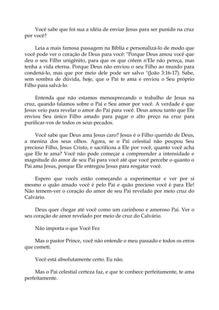 Você sabe que foi sua a idéia de enviar Jesus para ser punido na cruz
por você?
Leia a mais famosa passagem na Bíblia e personalizá-lo de modo que
você pode ver o coração de Deus para você: "Porque Deus amou você que
deu o seu Filho unigênito, para que os que crêem n'Ele não pereça, mas
tenha a vida eterna. Porque Deus não enviou o seu Filho ao mundo para
condená-lo, mas que por meio dele pode ser salvo "(João 3:16-17). Sabe,
sem sombra de dúvida, hoje, que o Pai te ama e enviou o Seu próprio
Filho para salvá-lo.
Entenda que não estamos menosprezando o trabalho de Jesus na
cruz, quando falamos sobre o Pai e Seu amor por você. A verdade é que
Jesus veio para revelar o amor do Pai para você. Deus amou tanto que Ele
enviou Seu único Filho amado para pagar o alto preço na cruz para
purificar-vos de todos os seus pecados.
Você sabe que Deus ama Jesus caro? Jesus é o Filho querido de Deus,
a menina dos seus olhos. Agora, se o Pai celestial não poupou Seu
precioso Filho, Jesus Cristo, e sacrificou a Ele por você, quanto você acha
que Ele te ama? Você não pode começar a compreender a intensidade e
magnitude do amor de seu Pai para você até que você percebe o quanto o
Pai ama Jesus, porque Ele entregou Jesus para resgatar você.
Espero que vocês estão começando a experimentar e ver por si
mesmo o quão amado você é pelo Pai e quão precioso você é para Ele!
Não temem-ver o coração do amor de seu Pai revelado por meio cruz do
Calvário.
Deus quer chegar até você como um carinhoso e amoroso Pai. Ver o
seu coração de amor revelado por meio de cruz do Calvário.
Não importa o que Você Fez
Mas o pastor Prince, você não entende o meu passado e todos os erros
que cometi.
Você está absolutamente certo. Eu não.
Mas o Pai celestial certeza faz, e que te conhece perfeitamente, te ama
perfeitamente.
 