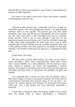 João 4:10 KJV). O herói nesta parábola é o pai. É sobre o amor perfeito do
pai para seu filho imperfeito.
Isso nunca vai ser sobre o nosso amor a Deus. Será sempre a respeito
de Sua magnífica amor por nós.
Algumas pessoas pensam que a comunhão com Deus só pode ser
restaurada quando você está perfeitamente contrito e ter perfeitamente
confessou todos os seus pecados. Eles pensam que você deve pedir
desculpas a Deus antes que Ele possa ser apaziguado. Por favor, entenda
que não tenho nada contra a dizer "desculpe" para Deus ou confessar
nossos pecados. Tudo o que eu estou dizendo é que não são tão
importantes quanto nós nos fazemos a ser. O pai foi o iniciador. Antes que
o filho ainda tinha pensamentos de voltar para casa, o pai já tinha
saudades dele, já estava olhando para ele, e já tinha perdoado. Antes que
o filho pudesse proferir uma única palavra de seu pedido de desculpas
ensaiada, o pai já tinha corrido para ele, abraçou-o, e congratulou-lo para
casa.
É tudo sobre o Seu Amor
Nós não somos os heróis desta história. Isso nunca vai ser sobre as
nossas desculpas a Deus, nosso arrependimento, nossas ações, nosso
amor, nossas confissões, ou a nossa obediência. Por nós mesmos, nossas
ações, mesmo as melhores, são atados com imperfeições e motivos
impuros. Para aqueles que acreditam que se deve pedir desculpas antes de
comunhão com Deus pode ser restaurado, esta parábola vai agitar sua
teologia.
Leia a parábola para si mesmo em Lucas 15:11-32. Observe como o
filho nunca chegou a concluir o seu discurso ensaiado. Ele tentou, mas foi
completamente dominado pela resposta alegre de seu pai para o seu
retorno. No entanto impuros suas intenções ou motivações foram para
voltar para casa, o pai dessem com favor imerecido, imerecido, e
imerecido.
É tudo sobre o coração do nosso Pai de graça, perdão e amor. Nosso
Deus Pai engole todas as nossas imperfeições, e verdadeiro
 