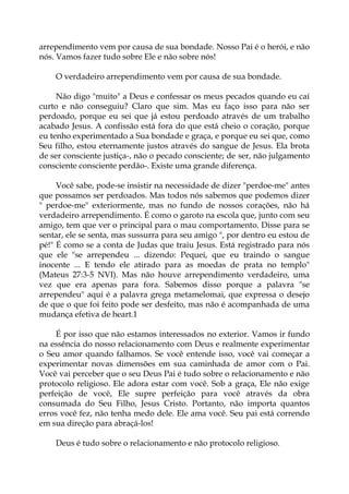 arrependimento vem por causa de sua bondade. Nosso Pai é o herói, e não
nós. Vamos fazer tudo sobre Ele e não sobre nós!
O verdadeiro arrependimento vem por causa de sua bondade.
Não digo "muito" a Deus e confessar os meus pecados quando eu caí
curto e não conseguiu? Claro que sim. Mas eu faço isso para não ser
perdoado, porque eu sei que já estou perdoado através de um trabalho
acabado Jesus. A confissão está fora do que está cheio o coração, porque
eu tenho experimentado a Sua bondade e graça, e porque eu sei que, como
Seu filho, estou eternamente justos através do sangue de Jesus. Ela brota
de ser consciente justiça-, não o pecado consciente; de ser, não julgamento
consciente consciente perdão-. Existe uma grande diferença.
Você sabe, pode-se insistir na necessidade de dizer "perdoe-me" antes
que possamos ser perdoados. Mas todos nós sabemos que podemos dizer
" perdoe-me" exteriormente, mas no fundo de nossos corações, não há
verdadeiro arrependimento. É como o garoto na escola que, junto com seu
amigo, tem que ver o principal para o mau comportamento. Disse para se
sentar, ele se senta, mas sussurra para seu amigo ", por dentro eu estou de
pé!" É como se a conta de Judas que traiu Jesus. Está registrado para nós
que ele "se arrependeu ... dizendo: Pequei, que eu traindo o sangue
inocente ... E tendo ele atirado para as moedas de prata no templo"
(Mateus 27:3-5 NVI). Mas não houve arrependimento verdadeiro, uma
vez que era apenas para fora. Sabemos disso porque a palavra "se
arrependeu" aqui é a palavra grega metamelomai, que expressa o desejo
de que o que foi feito pode ser desfeito, mas não é acompanhada de uma
mudança efetiva de heart.1
É por isso que não estamos interessados no exterior. Vamos ir fundo
na essência do nosso relacionamento com Deus e realmente experimentar
o Seu amor quando falhamos. Se você entende isso, você vai começar a
experimentar novas dimensões em sua caminhada de amor com o Pai.
Você vai perceber que o seu Deus Pai é tudo sobre o relacionamento e não
protocolo religioso. Ele adora estar com você. Sob a graça, Ele não exige
perfeição de você, Ele supre perfeição para você através da obra
consumada do Seu Filho, Jesus Cristo. Portanto, não importa quantos
erros você fez, não tenha medo dele. Ele ama você. Seu pai está correndo
em sua direção para abraçá-los!
Deus é tudo sobre o relacionamento e não protocolo religioso.
 