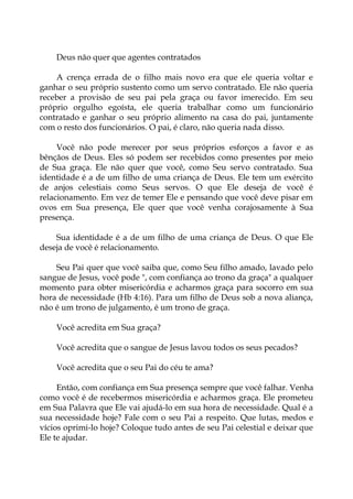 Deus não quer que agentes contratados
A crença errada de o filho mais novo era que ele queria voltar e
ganhar o seu próprio sustento como um servo contratado. Ele não queria
receber a provisão de seu pai pela graça ou favor imerecido. Em seu
próprio orgulho egoísta, ele queria trabalhar como um funcionário
contratado e ganhar o seu próprio alimento na casa do pai, juntamente
com o resto dos funcionários. O pai, é claro, não queria nada disso.
Você não pode merecer por seus próprios esforços a favor e as
bênçãos de Deus. Eles só podem ser recebidos como presentes por meio
de Sua graça. Ele não quer que você, como Seu servo contratado. Sua
identidade é a de um filho de uma criança de Deus. Ele tem um exército
de anjos celestiais como Seus servos. O que Ele deseja de você é
relacionamento. Em vez de temer Ele e pensando que você deve pisar em
ovos em Sua presença, Ele quer que você venha corajosamente à Sua
presença.
Sua identidade é a de um filho de uma criança de Deus. O que Ele
deseja de você é relacionamento.
Seu Pai quer que você saiba que, como Seu filho amado, lavado pelo
sangue de Jesus, você pode ", com confiança ao trono da graça" a qualquer
momento para obter misericórdia e acharmos graça para socorro em sua
hora de necessidade (Hb 4:16). Para um filho de Deus sob a nova aliança,
não é um trono de julgamento, é um trono de graça.
Você acredita em Sua graça?
Você acredita que o sangue de Jesus lavou todos os seus pecados?
Você acredita que o seu Pai do céu te ama?
Então, com confiança em Sua presença sempre que você falhar. Venha
como você é de recebermos misericórdia e acharmos graça. Ele prometeu
em Sua Palavra que Ele vai ajudá-lo em sua hora de necessidade. Qual é a
sua necessidade hoje? Fale com o seu Pai a respeito. Que lutas, medos e
vícios oprimi-lo hoje? Coloque tudo antes de seu Pai celestial e deixar que
Ele te ajudar.
 