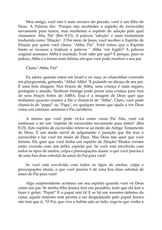 Meu amigo, você não é mais escravo do pecado, você é um filho de
Deus. A Palavra diz: "Porque não recebestes o espírito de escravidão
novamente para temor, mas recebestes o espírito de adoção pelo qual
clamamos: Aba, Pai" (Rm 8:15). A palavra "adoção" é mais exatamente
traduzida como "filiação". 2 Por meio de Jesus, você recebeu o Espírito de
filiação por quem você clama: "Abba, Pai". Você notou que o Espírito
Santo se recusou a traduzir a palavra " Abba "em Inglês? A palavra
original aramaico Abba é mantida. Você sabe por quê? É porque, para os
judeus, Abba é a forma mais íntima, em que você pode resolver o seu pai.
Clame "Abba, Pai!"
Eu adoro quando estou em Israel e eu ouço as criancinhas correndo
em playgrounds, gritando: "Abba! Abba! "E pulando no abraço de seu pai.
É uma bela imagem. Nos braços de Abba, uma criança é mais seguro,
protegido e amado. Nenhum inimigo pode puxar uma criança para fora
de seus braços fortes do ABBA. Essa é a imagem de Deus quer que
tenhamos quando oramos a Ele e chamá-lo de "Abba". Claro, você pode
chamá-lo de "papai" ou "Papa", ou qualquer termo que ajuda a ver Deus
como um caloroso, amoroso e Pai carinhoso.
A menos que você pode vê-Lo como vosso Pai Aba, você vai
continuar a ter um "espírito de escravidão novamente para temor" (Rm
8:15). Este espírito de escravidão refere-se ao medo do Antigo Testamento
de Deus. É um medo servil de julgamento e punição que lhe traz à
escravidão e faz você ter medo de Deus. Mas Deus não quer que você
temem. Ele quer que você tenha um espírito de filiação! Muitos crentes
estão vivendo com um órfão, espírito pai. Se você está envolvido com
todos os tipos de medos, culpa e preocupações atuais, o que você precisa é
de uma boa dose celestial de amor do Pai para você!
Se você está envolvido com todos os tipos de medos, culpa e
preocupações atuais, o que você precisa é de uma boa dose celestial de
amor do Pai para você!
Algo surpreendente acontece em seu espírito quando você vê Deus
como seu pai. Se minha filha Jessica tem um pesadelo, tudo que ela tem a
fazer é gritar: "Papai!" E o papai está lá! E se há um monstro debaixo da
cama, aquele monstro está prestes a ser despedaçado pelo papai! Jessica
não tem que ir, "Ó Pai, que vive e habita sala ao lado, rogo-te que venha a
 