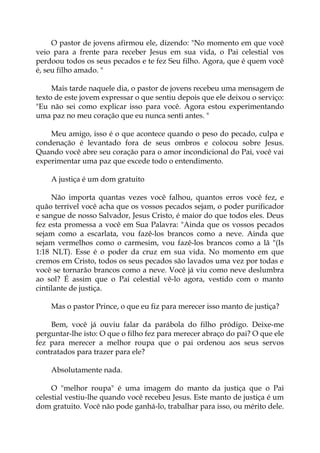 O pastor de jovens afirmou ele, dizendo: "No momento em que você
veio para a frente para receber Jesus em sua vida, o Pai celestial vos
perdoou todos os seus pecados e te fez Seu filho. Agora, que é quem você
é, seu filho amado. "
Mais tarde naquele dia, o pastor de jovens recebeu uma mensagem de
texto de este jovem expressar o que sentiu depois que ele deixou o serviço:
"Eu não sei como explicar isso para você. Agora estou experimentando
uma paz no meu coração que eu nunca senti antes. "
Meu amigo, isso é o que acontece quando o peso do pecado, culpa e
condenação é levantado fora de seus ombros e colocou sobre Jesus.
Quando você abre seu coração para o amor incondicional do Pai, você vai
experimentar uma paz que excede todo o entendimento.
A justiça é um dom gratuito
Não importa quantas vezes você falhou, quantos erros você fez, e
quão terrível você acha que os vossos pecados sejam, o poder purificador
e sangue de nosso Salvador, Jesus Cristo, é maior do que todos eles. Deus
fez esta promessa a você em Sua Palavra: "Ainda que os vossos pecados
sejam como a escarlata, vou fazê-los brancos como a neve. Ainda que
sejam vermelhos como o carmesim, vou fazê-los brancos como a lã "(Is
1:18 NLT). Esse é o poder da cruz em sua vida. No momento em que
cremos em Cristo, todos os seus pecados são lavados uma vez por todas e
você se tornarão brancos como a neve. Você já viu como neve deslumbra
ao sol? É assim que o Pai celestial vê-lo agora, vestido com o manto
cintilante de justiça.
Mas o pastor Prince, o que eu fiz para merecer isso manto de justiça?
Bem, você já ouviu falar da parábola do filho pródigo. Deixe-me
perguntar-lhe isto: O que o filho fez para merecer abraço do pai? O que ele
fez para merecer a melhor roupa que o pai ordenou aos seus servos
contratados para trazer para ele?
Absolutamente nada.
O "melhor roupa" é uma imagem do manto da justiça que o Pai
celestial vestiu-lhe quando você recebeu Jesus. Este manto de justiça é um
dom gratuito. Você não pode ganhá-lo, trabalhar para isso, ou mérito dele.
 