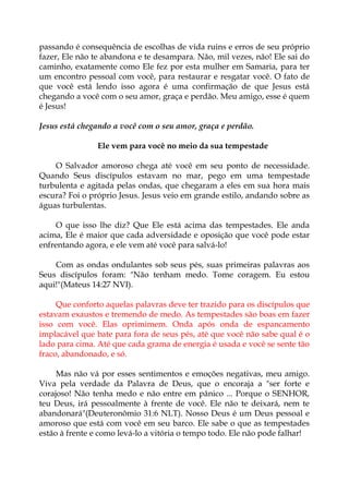 passando é consequência de escolhas de vida ruins e erros de seu próprio
fazer, Ele não te abandona e te desampara. Não, mil vezes, não! Ele sai do
caminho, exatamente como Ele fez por esta mulher em Samaria, para ter
um encontro pessoal com você, para restaurar e resgatar você. O fato de
que você está lendo isso agora é uma confirmação de que Jesus está
chegando a você com o seu amor, graça e perdão. Meu amigo, esse é quem
é Jesus!
Jesus está chegando a você com o seu amor, graça e perdão.
Ele vem para você no meio da sua tempestade
O Salvador amoroso chega até você em seu ponto de necessidade.
Quando Seus discípulos estavam no mar, pego em uma tempestade
turbulenta e agitada pelas ondas, que chegaram a eles em sua hora mais
escura? Foi o próprio Jesus. Jesus veio em grande estilo, andando sobre as
águas turbulentas.
O que isso lhe diz? Que Ele está acima das tempestades. Ele anda
acima, Ele é maior que cada adversidade e oposição que você pode estar
enfrentando agora, e ele vem até você para salvá-lo!
Com as ondas ondulantes sob seus pés, suas primeiras palavras aos
Seus discípulos foram: "Não tenham medo. Tome coragem. Eu estou
aqui!"(Mateus 14:27 NVI).
Que conforto aquelas palavras deve ter trazido para os discípulos que
estavam exaustos e tremendo de medo. As tempestades são boas em fazer
isso com você. Elas oprimimem. Onda após onda de espancamento
implacável que bate para fora de seus pés, até que você não sabe qual é o
lado para cima. Até que cada grama de energia é usada e você se sente tão
fraco, abandonado, e só.
Mas não vá por esses sentimentos e emoções negativas, meu amigo.
Viva pela verdade da Palavra de Deus, que o encoraja a "ser forte e
corajoso! Não tenha medo e não entre em pânico ... Porque o SENHOR,
teu Deus, irá pessoalmente à frente de você. Ele não te deixará, nem te
abandonará"(Deuteronômio 31:6 NLT). Nosso Deus é um Deus pessoal e
amoroso que está com você em seu barco. Ele sabe o que as tempestades
estão à frente e como levá-lo a vitória o tempo todo. Ele não pode falhar!
 