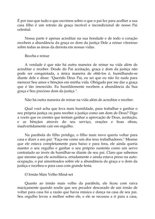 É por isso que tudo o que ouvimos sobre o que o pai fez para acolher a sua
casa filho é um retrato da graça incrível e incondicional de nosso Pai
celestial.
Nossa parte é apenas acreditar na sua bondade e de todo o coração
recebem a abundância da graça eo dom da justiça Dele a reinar vitorioso
sobre todas as áreas da derrota em nossas vidas.
Receba e reinar
A verdade é que não há outra maneira de reinar na vida além de
acreditar e receber. Desde do Pai aceitação, graça e dom da justiça não
pode ser conquistada, a única maneira de obtê-los é, humilhando-se
diante dele e disse: "Querido Deus Pai, eu sei que eu não fiz nada para
merecer Seu amor e bênçãos em minha vida. Obrigado por me dar a graça
que é tão imerecido. Eu humildemente recebem a abundância da Sua
graça e Seu precioso dom da justiça ".
Não há outra maneira de reinar na vida além de acreditar e receber.
Qual você acha que leva mais humildade, para trabalhar e ganhar o
seu própria justiça ou para receber a justiça como um dom de Deus? Digo
a vocês que os crentes que tentam ganhar a aprovação de Deus, aceitação,
e as bênçãos através do seu serviço, orações e boas obras,
inadvertidamente cair em orgulho.
Na parábola do filho pródigo, o filho mais novo queria voltar para
casa e dizer a seu pai: "Faça-me como um dos teus trabalhadores." Mesmo
que ele estava completamente para baixo e para fora, ele ainda queria
manter o seu orgulho e ganhar o seu próprio sustento como um servo
contratado ao invés de humilhar-se diante de seu pai. Claro que sabemos
que mesmo que ele acreditava, erradamente e ainda estava preso na auto-
ocupação, o pai amontoados sobre ele a abundância da graça e o dom da
justiça e recebeu-o para casa com grande festa.
O Irmão Mais Velho Mind-set
Quanto ao irmão mais velho da parábola, ele ficou com raiva
maciçamente quando soube que seu pecador descarado de um irmão de
voltar para casa foi a razão que havia música e dança na casa de seu pai.
Seu orgulho levou a melhor sobre ele, e ele se recusou a ir para a casa,
 