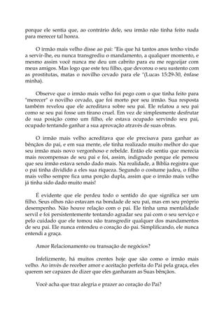 porque ele sentia que, ao contrário dele, seu irmão não tinha feito nada
para merecer tal honra.
O irmão mais velho disse ao pai: "Eis que há tantos anos tenho vindo
a servir-lhe, eu nunca transgrediu o mandamento, a qualquer momento, e
mesmo assim você nunca me deu um cabrito para eu me regozijar com
meus amigos. Mas logo que este teu filho, que devorou o seu sustento com
as prostitutas, matas o novilho cevado para ele "(Lucas 15:29-30, ênfase
minha).
Observe que o irmão mais velho foi pego com o que tinha feito para
"merecer" o novilho cevado, que foi morto por seu irmão. Sua resposta
também revelou que ele acreditava sobre seu pai. Ele relatou a seu pai
como se seu pai fosse um tirano cruel. Em vez de simplesmente desfrutar
de sua posição como um filho, ele estava ocupado servindo seu pai,
ocupado tentando ganhar a sua aprovação através de suas obras.
O irmão mais velho acreditava que ele precisava para ganhar as
bênçãos do pai, e em sua mente, ele tinha realizado muito melhor do que
seu irmão mais novo vergonhoso e rebelde. Então ele sentiu que merecia
mais recompensas de seu pai e foi, assim, indignado porque ele pensou
que seu irmão estava sendo dado mais. Na realidade, a Bíblia registra que
o pai tinha dividido a eles sua riqueza. Segundo o costume judeu, o filho
mais velho sempre fica uma porção dupla, assim que o irmão mais velho
já tinha sido dado muito mais!
É evidente que ele perdeu todo o sentido do que significa ser um
filho. Seus olhos não estavam na bondade de seu pai, mas em seu próprio
desempenho. Não houve relação com o pai. Ele tinha uma mentalidade
servil e foi persistentemente tentando agradar seu pai com o seu serviço e
pelo cuidado que ele tomou não transgredir qualquer dos mandamentos
de seu pai. Ele nunca entendeu o coração do pai. Simplificando, ele nunca
entendi a graça.
Amor Relacionamento ou transação de negócios?
Infelizmente, há muitos crentes hoje que são como o irmão mais
velho. Ao invés de receber amor e aceitação perfeita do Pai pela graça, eles
querem ser capazes de dizer que eles ganharam as Suas bênçãos.
Você acha que traz alegria e prazer ao coração do Pai?
 
