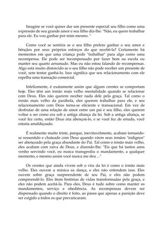 Imagine se você quiser dar um presente especial seu filho como uma
expressão de seu grande amor e seu filho diz-lhe: "Não, eu quero trabalhar
para ele. Eu vou ganhar por mim mesmo. "
Como você se sentiria se o seu filho prefere ganhar o seu amor e
bênçãos por seus próprios esforços do que recebê-la? Certamente há
momentos em que uma criança pode "trabalhar" para algo como uma
recompensa. Ele pode ser recompensado por fazer bem na escola ou
manter seu quarto arrumado. Mas eu não estou falando de recompensas.
Algo está muito distorcido se o seu filho não pode receber um presente de
você, sem tentar ganhá-lo. Isso significa que seu relacionamento com ele
espelha uma transação comercial.
Infelizmente, é exatamente assim que alguns crentes se comportam
hoje. Eles têm um irmão mais velho mentalidade quando se relacionar
com Deus. Eles não querem receber nada dele pela graça. Tal como o
irmão mais velho da parábola, eles querem trabalhar para ele, e seu
relacionamento com Deus torna-se eficiente e transacional. Em vez de
desfrutar de uma relação de amor entre um pai e seu filho, eles querem
voltar a ser como era sob a antiga aliança da lei. Sob a antiga aliança, se
você fez certo, então Deus iria abençoá-lo, e se você fez de errado, você
estaria amaldiçoado.
É realmente muito triste, porque, inevitavelmente, acabam tornando-
se ressentido e chateado com Deus quando vêem seus irmãos "indignos"
ser abençoado pela graça abundante do Pai. Tal como o irmão mais velho,
eles acabam com raiva de Deus, e dizendo-lhe: "Eis que há tantos anos
venho servindo você, eu nunca transgrediu o mandamento, a qualquer
momento, e mesmo assim você nunca me deu ..."
Os crentes que ainda vivem sob o véu da lei é como o irmão mais
velho. Eles ouvem a música ea dança, e eles não entendem isso. Eles
ouvem sobre graça surpreendente de seu Pai, e eles não podem
compreendê-lo. Eles lêem histórias de vidas transformadas pela graça, e
eles não podem aceitá-la. Para eles, Deus é tudo sobre como manter os
mandamentos, serviço e obediência. As recompensas devem ser
dispensado quando o direito é feito, ao passo que apenas a punição deve
ser exigido a todos os que prevaricaram.
 