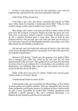 Se isso é você, peço este véu da lei será removido e que você vai
experimentar a graça do Pai de uma forma profunda e pessoal.
Tudo O Que É Deus já está Teu
Você sabe o que o pai, que deixou o partido para buscar seu filho
mais velho, disse em resposta a reclamação deste filho? "Filho, tu estás
sempre comigo, e tudo o que eu tenho é seu" (Lucas 15:31).
Meu amigo, não é sobre o seu amor por Deus, é sobre o amor do Pai
para você. Ele é sempre o iniciador. Sempre foi sobre Seu amor por você.
Não viver a vida louca, irritado, culpado, e frustrado. Venha para a casa
do Pai e achareis descanso para a vossa alma. Não se trata de seus
próprios esforços. Seu pai quer que você saiba que tudo que ele tem já o
seu, não é por causa de seu desempenho perfeito, mas porque você é Seu
filho através de um trabalho acabado Jesus.
Seu pai quer que você saiba que tudo que ele tem já o seu, não é por
causa de seu desempenho perfeito, mas porque você é Seu filho através de
um trabalho acabado Jesus.
Romanos 8:32 declara: "Aquele que não poupou o seu próprio Filho,
mas o entregou por todos nós, como se Ele não com Ele nos dará
graciosamente todas as coisas?" Deus papai já tem com Jesus lhe deu todas
as coisas. Jesus é a sua aceitação. Ele é a sua justiça, a sua santidade, a sua
disposição, e sua sabedoria. Seja o que for que você precisa em sua vida,
seu pai já lhe deu através de Jesus.
Então venha para casa para seu abraço. Venha para casa de graça.
Venha e junte-se a música e dança!
Transformando Poder do Amor do Pai
É interessante notar que, na parábola do filho pródigo, os dois irmãos
queriam ganhar seu próprio sustento. Acho que demonstra para nós que
nossa propensão carnal querer merecer as bênçãos de Deus é muito maior
do que a nossa capacidade de receber Dele. Estamos geralmente mais
inclinados a querer merecer o Seu amor, aceitação, aprovação, e as
bênçãos do que recebê-las pelo Seu favor imerecido.
 