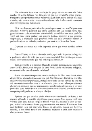 Ela realmente tem uma revelação da graça de ver o amor do Pai e
receber Dele. E a Palavra nos diz que é só por receber do Pai a Sua graça e
Sua justiça que podemos reinar nesta vida (ver Rom. 5:17). Talvez essa seja
a razão, não vemos mais crentes reinando na vida. A chave está em como
eles percebem o seu Pai no céu.
Ele é um duro, capataz de mão pesada para você ou, um Pai generoso
de amor? Você vai permitir que Ele te vestimos em Sua justiça e pela Sua
graça amorosa colocar um anel em seu dedo e sandálias nos seus pés? Ou
você vai lutar para ganhar sua própria justiça, merecer a sua própria
disposição, e merecem seus próprios bens por suas próprias obras? O
poder de reinar na vida depende de o que você acredita sobre Deus.
O poder de reinar na vida depende de o que você acredita sobre
Deus.
Pastor Prince, você está dizendo, então, que tudo é apenas pela graça
e podemos viver do jeito que queremos com total desrespeito para com
Deus? Você está dizendo que não temos para servi-Lo?
Bem, pergunte a si mesmo: Quando alguém genuinamente encontra
amor do Pai, favor, e as bênçãos de uma forma que é totalmente indignos,
como você acha que ele ou ela vai viver?
Tome um momento para se colocar no lugar do filho mais novo: Você
desperdiçou afastado riqueza de seu pai. Você fica sem dinheiro e comida,
então você decide ir para casa, porque você sabe que os servos de seu pai
até mesmo ter uma abundância de alimento para comer. Mas quando você
chegar em casa, em vez de repreensão e condenação de seu pai e ter que
pedir-lhe para fazer-lhe um dos seus servos contratados, ele dá-lhe uma
recepção pródiga cheio de abraços e beijos.
Apenas um par de dias atrás, você estava morrendo de fome e até
mesmo olhando a comida significava para suínos. Mas agora você está
vestido com uma túnica limpa e fresca. Você está usando o anel de seu
pai, autorizando você a fazer pagamentos em seu nome. E como se isso
não bastasse, seu pai convidou todos os vizinhos, matou um bezerro
escolha, e eles estão tendo um churrasco regresso a casa com música e
dança em sua honra.
 