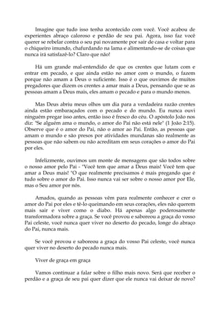 Imagine que tudo isso tenha acontecido com você. Você acabou de
experientes abraço caloroso e perdão de seu pai. Agora, isso faz você
querer se rebelar contra o seu pai novamente por sair de casa e voltar para
o chiqueiro imundo, chafurdando na lama e alimentando-se de coisas que
nunca irá satisfazê-lo? Claro que não!
Há um grande mal-entendido de que os crentes que lutam com e
entrar em pecado, e que ainda estão no amor com o mundo, o fazem
porque não amam a Deus o suficiente. Isso é o que ouvimos de muitos
pregadores que dizem os crentes a amar mais a Deus, pensando que se as
pessoas amam a Deus mais, eles amam o pecado e para o mundo menos.
Mas Deus abriu meus olhos um dia para a verdadeira razão crentes
ainda estão embaraçados com o pecado e do mundo. Eu nunca ouvi
ninguém pregar isso antes, então isso é fresco do céu. O apóstolo João nos
diz: "Se alguém ama o mundo, o amor do Pai não está nele" (1 João 2:15).
Observe que é o amor do Pai, não o amor ao Pai. Então, as pessoas que
amam o mundo e são presos por atividades mundanas são realmente as
pessoas que não sabem ou não acreditam em seus corações o amor do Pai
por eles.
Infelizmente, ouvimos um monte de mensagens que são todos sobre
o nosso amor pelo Pai - "Você tem que amar a Deus mais! Você tem que
amar a Deus mais! "O que realmente precisamos é mais pregando que é
tudo sobre o amor do Pai. Isso nunca vai ser sobre o nosso amor por Ele,
mas o Seu amor por nós.
Amados, quando as pessoas vêm para realmente conhecer e crer o
amor do Pai por eles e tê-lo queimando em seus corações, eles não querem
mais sair e viver como o diabo. Há apenas algo poderosamente
transformadora sobre a graça. Se você provou e saboreou a graça do vosso
Pai celeste, você nunca quer viver no deserto do pecado, longe do abraço
do Pai, nunca mais.
Se você provou e saboreou a graça do vosso Pai celeste, você nunca
quer viver no deserto do pecado nunca mais.
Viver de graça em graça
Vamos continuar a falar sobre o filho mais novo. Será que receber o
perdão e a graça de seu pai quer dizer que ele nunca vai deixar de novo?
 