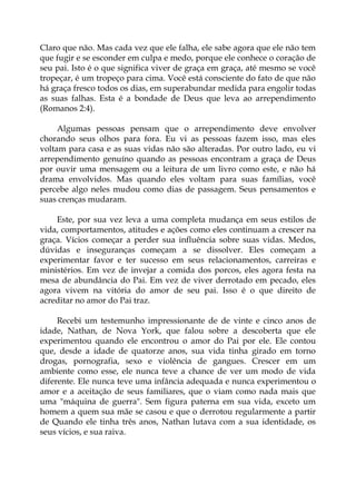 Claro que não. Mas cada vez que ele falha, ele sabe agora que ele não tem
que fugir e se esconder em culpa e medo, porque ele conhece o coração de
seu pai. Isto é o que significa viver de graça em graça, até mesmo se você
tropeçar, é um tropeço para cima. Você está consciente do fato de que não
há graça fresco todos os dias, em superabundar medida para engolir todas
as suas falhas. Esta é a bondade de Deus que leva ao arrependimento
(Romanos 2:4).
Algumas pessoas pensam que o arrependimento deve envolver
chorando seus olhos para fora. Eu vi as pessoas fazem isso, mas eles
voltam para casa e as suas vidas não são alteradas. Por outro lado, eu vi
arrependimento genuíno quando as pessoas encontram a graça de Deus
por ouvir uma mensagem ou a leitura de um livro como este, e não há
drama envolvidos. Mas quando eles voltam para suas famílias, você
percebe algo neles mudou como dias de passagem. Seus pensamentos e
suas crenças mudaram.
Este, por sua vez leva a uma completa mudança em seus estilos de
vida, comportamentos, atitudes e ações como eles continuam a crescer na
graça. Vícios começar a perder sua influência sobre suas vidas. Medos,
dúvidas e inseguranças começam a se dissolver. Eles começam a
experimentar favor e ter sucesso em seus relacionamentos, carreiras e
ministérios. Em vez de invejar a comida dos porcos, eles agora festa na
mesa de abundância do Pai. Em vez de viver derrotado em pecado, eles
agora vivem na vitória do amor de seu pai. Isso é o que direito de
acreditar no amor do Pai traz.
Recebi um testemunho impressionante de de vinte e cinco anos de
idade, Nathan, de Nova York, que falou sobre a descoberta que ele
experimentou quando ele encontrou o amor do Pai por ele. Ele contou
que, desde a idade de quatorze anos, sua vida tinha girado em torno
drogas, pornografia, sexo e violência de gangues. Crescer em um
ambiente como esse, ele nunca teve a chance de ver um modo de vida
diferente. Ele nunca teve uma infância adequada e nunca experimentou o
amor e a aceitação de seus familiares, que o viam como nada mais que
uma "máquina de guerra". Sem figura paterna em sua vida, exceto um
homem a quem sua mãe se casou e que o derrotou regularmente a partir
de Quando ele tinha três anos, Nathan lutava com a sua identidade, os
seus vícios, e sua raiva.
 