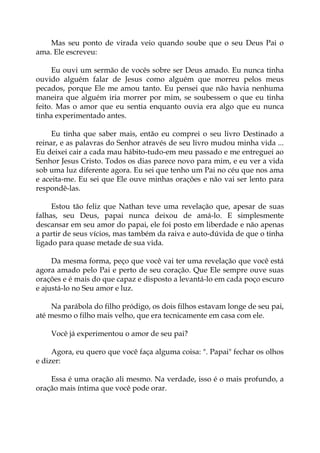 Mas seu ponto de virada veio quando soube que o seu Deus Pai o
ama. Ele escreveu:
Eu ouvi um sermão de vocês sobre ser Deus amado. Eu nunca tinha
ouvido alguém falar de Jesus como alguém que morreu pelos meus
pecados, porque Ele me amou tanto. Eu pensei que não havia nenhuma
maneira que alguém iria morrer por mim, se soubessem o que eu tinha
feito. Mas o amor que eu sentia enquanto ouvia era algo que eu nunca
tinha experimentado antes.
Eu tinha que saber mais, então eu comprei o seu livro Destinado a
reinar, e as palavras do Senhor através de seu livro mudou minha vida ...
Eu deixei cair a cada mau hábito-tudo-em meu passado e me entreguei ao
Senhor Jesus Cristo. Todos os dias parece novo para mim, e eu ver a vida
sob uma luz diferente agora. Eu sei que tenho um Pai no céu que nos ama
e aceita-me. Eu sei que Ele ouve minhas orações e não vai ser lento para
respondê-las.
Estou tão feliz que Nathan teve uma revelação que, apesar de suas
falhas, seu Deus, papai nunca deixou de amá-lo. E simplesmente
descansar em seu amor do papai, ele foi posto em liberdade e não apenas
a partir de seus vícios, mas também da raiva e auto-dúvida de que o tinha
ligado para quase metade de sua vida.
Da mesma forma, peço que você vai ter uma revelação que você está
agora amado pelo Pai e perto de seu coração. Que Ele sempre ouve suas
orações e é mais do que capaz e disposto a levantá-lo em cada poço escuro
e ajustá-lo no Seu amor e luz.
Na parábola do filho pródigo, os dois filhos estavam longe de seu pai,
até mesmo o filho mais velho, que era tecnicamente em casa com ele.
Você já experimentou o amor de seu pai?
Agora, eu quero que você faça alguma coisa: ". Papai" fechar os olhos
e dizer:
Essa é uma oração ali mesmo. Na verdade, isso é o mais profundo, a
oração mais íntima que você pode orar.
 