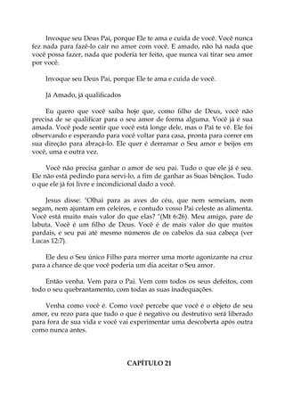 Invoque seu Deus Pai, porque Ele te ama e cuida de você. Você nunca
fez nada para fazê-lo cair no amor com você. E amado, não há nada que
você possa fazer, nada que poderia ter feito, que nunca vai tirar seu amor
por você.
Invoque seu Deus Pai, porque Ele te ama e cuida de você.
Já Amado, já qualificados
Eu quero que você saiba hoje que, como filho de Deus, você não
precisa de se qualificar para o seu amor de forma alguma. Você já é sua
amada. Você pode sentir que você está longe dele, mas o Pai te vê. Ele foi
observando e esperando para você voltar para casa, pronta para correr em
sua direção para abraçá-lo. Ele quer é derramar o Seu amor e beijos em
você, uma e outra vez.
Você não precisa ganhar o amor de seu pai. Tudo o que ele já é seu.
Ele não está pedindo para servi-lo, a fim de ganhar as Suas bênçãos. Tudo
o que ele já foi livre e incondicional dado a você.
Jesus disse: "Olhai para as aves do céu, que nem semeiam, nem
segam, nem ajuntam em celeiros, e contudo vosso Pai celeste as alimenta.
Você está muito mais valor do que elas? "(Mt 6:26). Meu amigo, pare de
labuta. Você é um filho de Deus. Você é de mais valor do que muitos
pardais, e seu pai até mesmo números de os cabelos da sua cabeça (ver
Lucas 12:7).
Ele deu o Seu único Filho para morrer uma morte agonizante na cruz
para a chance de que você poderia um dia aceitar o Seu amor.
Então venha. Vem para o Pai. Vem com todos os seus defeitos, com
todo o seu quebrantamento, com todas as suas inadequações.
Venha como você é. Como você percebe que você é o objeto de seu
amor, eu rezo para que tudo o que é negativo ou destrutivo será liberado
para fora de sua vida e você vai experimentar uma descoberta após outra
como nunca antes.
CAPÍTULO 21
 