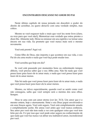 ENCONTRAREIS DESCANSO NO AMOR DO PAI
Neste último capítulo de nossa jornada em descobrir o poder do
direito de acreditar, eu quero deixá-lo com uma verdade simples, mas
crítico.
Mesmo se você esquecer tudo o mais que você leu neste livro (claro,
eu rezo para que você não!), Memorizar essa verdade que estou prestes a
dizer-lhe. Alimente nele. Deixe-se enraizar em seu espírito e se tornar uma
âncora em sua vida. Eu prometo que você nunca mais será o mesmo
novamente.
Você está pronto? Aqui vai:
Como filho de Deus, não importa o que acontece em sua vida, o seu
Pai do céu ama muito e nada que você faça pode mudar isso.
Você acredita que hoje em dia?
Se você está passando por momentos bons ou enfrentando tempos
difíceis, você precisa saber que o seu Abba ama. Não há nada que você
possa fazer para fazer ele te amar mais, e nada que você possa fazer para
fazer ele te amar menos.
Não há nada que você possa fazer para fazer ele te amar mais, e nada
que você possa fazer para fazer ele te amar menos.
Mesmo, ou talvez especialmente, quando você se sentir como você
não conseguiu, saiba que você sempre será a menina dos seus olhos.
Sempre.
Deus te ama com um amor eterno (ver Jer. 31:3). Um amor que é o
mesmo ontem, hoje e eternamente. Sinta o seu Deus papai envolvendo-o
em seus braços agora. Você está seguro. Você está completamente amado
e completamente aceito. Ele amou você antes que você nunca conheceu.
Seu amor por você não tem nada a ver com qualquer coisa que você tem
feito por ele. E é por isso que você pode estar seguro no conhecimento de
que nada que você faz nunca vai afetar seu inabalável amor, incondicional
por você.
 