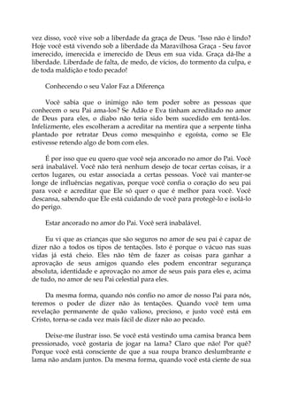 vez disso, você vive sob a liberdade da graça de Deus. "Isso não é lindo?
Hoje você está vivendo sob a liberdade da Maravilhosa Graça - Seu favor
imerecido, imerecida e imerecido de Deus em sua vida. Graça dá-lhe a
liberdade. Liberdade de falta, de medo, de vícios, do tormento da culpa, e
de toda maldição e todo pecado!
Conhecendo o seu Valor Faz a Diferença
Você sabia que o inimigo não tem poder sobre as pessoas que
conhecem o seu Pai ama-los? Se Adão e Eva tinham acreditado no amor
de Deus para eles, o diabo não teria sido bem sucedido em tentá-los.
Infelizmente, eles escolheram a acreditar na mentira que a serpente tinha
plantado por retratar Deus como mesquinho e egoísta, como se Ele
estivesse retendo algo de bom com eles.
É por isso que eu quero que você seja ancorado no amor do Pai. Você
será inabalável. Você não terá nenhum desejo de tocar certas coisas, ir a
certos lugares, ou estar associada a certas pessoas. Você vai manter-se
longe de influências negativas, porque você confia o coração do seu pai
para você e acreditar que Ele só quer o que é melhor para você. Você
descansa, sabendo que Ele está cuidando de você para protegê-lo e isolá-lo
do perigo.
Estar ancorado no amor do Pai. Você será inabalável.
Eu vi que as crianças que são seguros no amor de seu pai é capaz de
dizer não a todos os tipos de tentações. Isto é porque o vácuo nas suas
vidas já está cheio. Eles não têm de fazer as coisas para ganhar a
aprovação de seus amigos quando eles podem encontrar segurança
absoluta, identidade e aprovação no amor de seus pais para eles e, acima
de tudo, no amor de seu Pai celestial para eles.
Da mesma forma, quando nós confio no amor de nosso Pai para nós,
teremos o poder de dizer não às tentações. Quando você tem uma
revelação permanente de quão valioso, precioso, e justo você está em
Cristo, torna-se cada vez mais fácil de dizer não ao pecado.
Deixe-me ilustrar isso. Se você está vestindo uma camisa branca bem
pressionado, você gostaria de jogar na lama? Claro que não! Por quê?
Porque você está consciente de que a sua roupa branco deslumbrante e
lama não andam juntos. Da mesma forma, quando você está ciente de sua
 