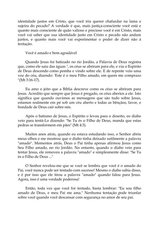 identidade justos em Cristo, que você iria querer chafurdar na lama e
sujeira do pecado? A verdade é que, mais justiça-consciente você está e
quanto mais consciente de quão valioso e precioso você é em Cristo, mais
você vai saber que sua identidade justo em Cristo e pecado não andam
juntos, e quanto mais você vai experimentar o poder de dizer não à
tentação.
Você é amado e bem agradável
Quando Jesus foi batizado no rio Jordão, a Palavra de Deus registra
que, como ele saiu das águas ", os céus se abriram para ele, e viu o Espírito
de Deus descendo como pomba e vindo sobre ele. E de repente veio uma
voz do céu, dizendo: 'Este é o meu Filho amado, em quem me comprazo
"(Mt 3:16-17).
Eu amo o jeito que a Bíblia descreve como os céus se abriram para
Jesus. Acredito que sempre que Jesus é pregado, os céus abertos a ele. Isto
significa que quando ouvimos as mensagens que são tudo sobre Jesus,
estamos realmente em pé sob um céu aberto e todas as bênçãos, favor, e
bondade de Deus cair sobre nós.
Após o batismo de Jesus, o Espírito o levou para o deserto, eo diabo
veio para tentá-Lo dizendo: "Se Tu és o Filho de Deus, manda que estas
pedras se transformem em pães" (Mt 4:3).
Muitos anos atrás, quando eu estava estudando isso, o Senhor abriu
meus olhos e me mostrou que o diabo tinha deixado sutilmente a palavra
"amado". Momentos atrás, Deus o Pai tinha apenas afirmou Jesus como
Seu Filho amado, no rio Jordão. No entanto, quando o diabo veio para
tentar Jesus, ele removeu a palavra "amado" e simplesmente disse: "Se Tu
és o Filho de Deus ..."
O Senhor revelou-me que se você se lembra que você é o amado do
Pai, você nunca pode ser tentado com sucesso! Mesmo o diabo sabia disso,
e é por isso que ele tirou a palavra "amado" quando falou para Jesus.
Agora, isso é uma verdade poderosa!
Então, toda vez que você for tentado, basta lembrar: "Eu sou filho
amado de Deus, e meu Pai me ama." Nenhuma tentação pode triunfar
sobre você quando você descansar com segurança no amor de seu pai.
 