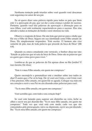 Nenhuma tentação pode triunfar sobre você quando você descansar
com segurança no amor de seu pai.
Eu só quero dizer uma palavra rápida para todos os pais que lêem
este: é a aprovação do pai, que vai dar a uma criança o poder de sucesso.
Portanto, quando você fala palavras de aprovação e afirmação para os
seus filhos, você está realmente capacitando-os para o sucesso. Eles irão
atender a todas as tentações de frente e será vitorioso na vida.
Observe a resposta de Jesus. Ele não tem que provar para o diabo que
Ele era o Filho de Deus. Seguro em sua identidade como Filho amado de
Deus, Ele simplesmente respondeu: "Está escrito: 'O homem não vive
somente de pão, mas de toda palavra que procede da boca de Deus" (Mt
4:4).
Quando eu estava estudando este versículo, o Senhor disse-me isto:
"Estude as palavras que só saía da boca de Deus. Estas são as palavras que
eu quero que o meu povo para viver. "
Lembra-se de que as palavras do Pai apenas disse no Rio Jordão? É
isso mesmo, Ele disse:
"Este é o meu Filho amado, em quem me comprazo."
Quero encorajá-lo a personalizar este e meditar sobre isso todos os
dias! É assim que o Pai vê-lo hoje. Ele vê você em Cristo, e em Cristo você
é Seu precioso, filho amado, em quem Ele se agrada. Coloque sua mão em
seu coração e ouvir o seu Pai no céu dizendo estas palavras para você:
"Tu és meu filho amado, em quem me comprazo."
Você acredita que, com todo o seu coração hoje?
Se você está lutando para superar um distúrbio ou vício, feche os
olhos e ouvir seu pai dizendo-lhe: "Tu és meu filho amado, em quem me
comprazo." Toda vez que você está com medo, cada vez que são
consumidos pela preocupação, raiva ou depressão, ouvir seu pai dizendo-
lhe: "Tu és meu filho amado, em quem me comprazo."
 