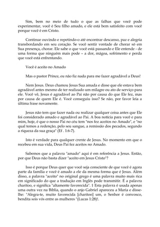 Sim, bem no meio de tudo o que as falhas que você pode
experimentar, você é Seu filho amado, e ele está bem satisfeito com você
porque você é em Cristo.
Continue ouvindo e repetindo-o até encontrar descanso, paz e alegria
transbordando em seu coração. Se você sentir vontade de chorar só em
Sua presença, chorar. Ele sabe o que você está passando e Ele entende - de
uma forma que ninguém mais pode – a dor, mágoa, sofrimento e perda
que você está enfrentando.
Você é aceito no Amado
Mas o pastor Prince, eu não fiz nada para me fazer agradável a Deus!
Nem Jesus. Deus chamou Jesus Sua amada e disse que ele estava bem
agradável antes mesmo de ter realizado um milagre ou ato de serviço para
ele. Você vê, Jesus é agradável ao Pai não por causa do que Ele fez, mas
por causa de quem Ele é. Você conseguiu isso? Se não, por favor leia a
última frase novamente.
Jesus não tem que fazer nada ou realizar qualquer coisa antes que Ele
foi considerado amado e agradável ao Pai. A boa notícia para você e para
mim, hoje, é que o nosso Pai no céu tem "nos fez aceitos no Amado", e "no
qual temos a redenção, pelo seu sangue, a remissão dos pecados, segundo
a riqueza da sua graça" (Ef . 1:6-7).
Isto é verdade para qualquer crente de Jesus. No momento em que o
recebeu em sua vida, Deus Pai fez aceitos no Amado.
Sabemos que a palavra "amado" aqui é em referência a Jesus. Então,
por que Deus não basta dizer "aceito em Jesus Cristo"?
Isso é porque Deus quer que você seja consciente de que você é agora
parte da família e você é amado a ele da mesma forma que é Jesus. Além
disso, a palavra "aceito" no original grego é uma palavra muito mais rica
em significado do que a tradução em Inglês pode transmitir. É a palavra
charitoo, e significa "altamente favorecida". 1 Esta palavra é usada apenas
uma outra vez na Bíblia, quando o anjo Gabriel apareceu a Maria e disse-
lhe: "Alegra-te, muito favorecida [charitoo] um, o Senhor é convosco,
bendita sois vós entre as mulheres "(Lucas 1:28)!.
 