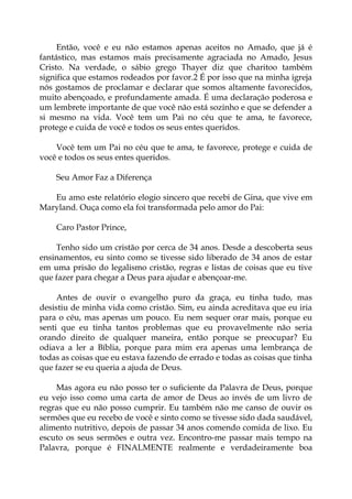 Então, você e eu não estamos apenas aceitos no Amado, que já é
fantástico, mas estamos mais precisamente agraciada no Amado, Jesus
Cristo. Na verdade, o sábio grego Thayer diz que charitoo também
significa que estamos rodeados por favor.2 É por isso que na minha igreja
nós gostamos de proclamar e declarar que somos altamente favorecidos,
muito abençoado, e profundamente amada. É uma declaração poderosa e
um lembrete importante de que você não está sozinho e que se defender a
si mesmo na vida. Você tem um Pai no céu que te ama, te favorece,
protege e cuida de você e todos os seus entes queridos.
Você tem um Pai no céu que te ama, te favorece, protege e cuida de
você e todos os seus entes queridos.
Seu Amor Faz a Diferença
Eu amo este relatório elogio sincero que recebi de Gina, que vive em
Maryland. Ouça como ela foi transformada pelo amor do Pai:
Caro Pastor Prince,
Tenho sido um cristão por cerca de 34 anos. Desde a descoberta seus
ensinamentos, eu sinto como se tivesse sido liberado de 34 anos de estar
em uma prisão do legalismo cristão, regras e listas de coisas que eu tive
que fazer para chegar a Deus para ajudar e abençoar-me.
Antes de ouvir o evangelho puro da graça, eu tinha tudo, mas
desistiu de minha vida como cristão. Sim, eu ainda acreditava que eu iria
para o céu, mas apenas um pouco. Eu nem sequer orar mais, porque eu
senti que eu tinha tantos problemas que eu provavelmente não seria
orando direito de qualquer maneira, então porque se preocupar? Eu
odiava a ler a Bíblia, porque para mim era apenas uma lembrança de
todas as coisas que eu estava fazendo de errado e todas as coisas que tinha
que fazer se eu queria a ajuda de Deus.
Mas agora eu não posso ter o suficiente da Palavra de Deus, porque
eu vejo isso como uma carta de amor de Deus ao invés de um livro de
regras que eu não posso cumprir. Eu também não me canso de ouvir os
sermões que eu recebo de você e sinto como se tivesse sido dada saudável,
alimento nutritivo, depois de passar 34 anos comendo comida de lixo. Eu
escuto os seus sermões e outra vez. Encontro-me passar mais tempo na
Palavra, porque é FINALMENTE realmente e verdadeiramente boa
 